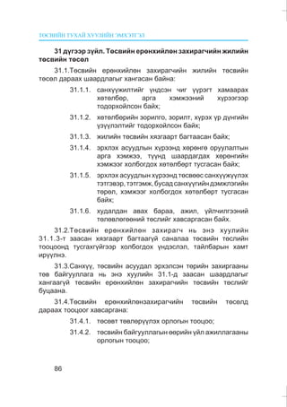 ÒªÑÂÈÉÍ ÒÓÕÀÉ ÕÓÓËÈÉÍ ÝÌÕÝÒÃÝË
86
31 ä¿ãýýð ç¿éë. Òºñâèéí åðºíõèéëºí çàõèðàã÷èéí æèëèéí
òºñâèéí òºñºë
31.1.Òºñâèéí åðºíõèéëºí çàõèðàã÷èéí æèëèéí òºñâèéí
òºñºë äàðààõ øààðäëàãûã õàíãàñàí áàéíà:
31.1.1. ñàíõ¿¿æèëòèéã ¿íäñýí ÷èã ¿¿ðýãò õàìààðàõ
õºòºëáºð, àðãà õýìæýýíèé õ¿ðýýãýýð
òîäîðõîéëñîí áàéõ;
31.1.2. õºòºëáºðèéí çîðèëãî, çîðèëò, õ¿ðýõ ¿ð ä¿íãèéí
¿ç¿¿ëýëòèéã òîäîðõîéëñîí áàéõ;
31.1.3. æèëèéí òºñâèéí õÿçãààðò áàãòààñàí áàéõ;
31.1.4. ýðõëýõ àñóóäëûí õ¿ðýýíä õºðºíãº îðóóëàëòûí
àðãà õýìæýý, ò¿¿íä øààðäàãäàõ õºðºíãèéí
õýìæýýã õîëáîãäîõ õºòºëáºðò òóñãàñàí áàéõ;
31.1.5. ýðõëýõ àñóóäëûí õ¿ðýýíä òºñâººñ ñàíõ¿¿æ¿¿ëýõ
òýòãýâýð,òýòãýìæ,áóñàäñàíõ¿¿ãèéíäýìæëýãèéí
òºðºë, õýìæýýã õîëáîãäîõ õºòºëáºðò òóñãàñàí
áàéõ;
31.1.6. õóäàëäàí àâàõ áàðàà, àæèë, ¿éë÷èëãýýíèé
òºëºâëºãººíèé òºñëèéã õàâñàðãàñàí áàéõ.
31.2.Òºñâèéí åðºíõèéëºí çàõèðàã÷ íü ýíý õóóëèéí
31.1.3-ò çààñàí õÿçãààðò áàãòààã¿é ñàíàëàà òºñâèéí òºñëèéí
òîîöîîíä òóñãàõã¿éãýýð õîëáîãäîõ ¿íäýñëýë, òàéëáàðûí õàìò
èð¿¿ëíý.
31.3.Ñàíõ¿¿, òºñâèéí àñóóäàë ýðõýëñýí òºðèéí çàõèðãààíû
òºâ áàéãóóëëàãà íü ýíý õóóëèéí 31.1-ä çààñàí øààðäëàãûã
õàíãààã¿é òºñâèéí åðºíõèéëºí çàõèðàã÷èéí òºñâèéí òºñëèéã
áóöààíà.
31.4.Òºñâèéí åðºíõèéëºíçàõèðàã÷èéí òºñâèéí òºñºëä
äàðààõ òîîöîîã õàâñàðãàíà:
31.4.1. òºñºâò òºâëºð¿¿ëýõ îðëîãûí òîîöîî;
31.4.2. òºñâèéí áàéãóóëëàãûí ººðèéí ¿éë àæèëëàãààíû
îðëîãûí òîîöîî;
 