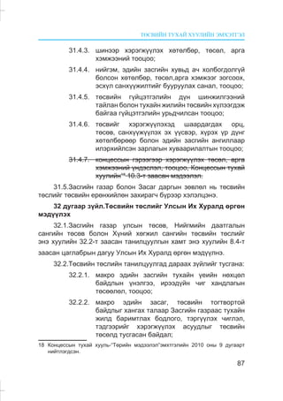 ÒªÑÂÈÉÍ ÒÓÕÀÉ ÕÓÓËÈÉÍ ÝÌÕÝÒÃÝË
87
31.4.3. øèíýýð õýðýãæ¿¿ëýõ õºòºëáºð, òºñºë, àðãà
õýìæýýíèé òîîöîî;
31.4.4. íèéãýì, ýäèéí çàñãèéí õóâüä à÷ õîëáîãäîëã¿é
áîëñîí õºòºëáºð, òºñºë,àðãà õýìæýýã çîãñîîõ,
ýñõ¿ë ñàíõ¿¿æèëòèéã áóóðóóëàõ ñàíàë, òîîöîî;
31.4.5. òºñâèéí ã¿éöýòãýëèéí ä¿í øèíæèëãýýíèé
òàéëàí áîëîí òóõàéí æèëèéí òºñâèéí õ¿ëýýãäýæ
áàéãàà ã¿éöýòãýëèéí óðüä÷èëñàí òîîöîî;
31.4.6. òºñâèéã õýðýãæ¿¿ëýõýä øààðäàãäàõ îðö,
òºñºâ, ñàíõ¿¿æ¿¿ëýõ ýõ ¿¿ñâýð, õ¿ðýõ ¿ð ä¿íã
õºòºëáºðººð áîëîí ýäèéí çàñãèéí àíãèëëààð
èëýðõèéëñýí çàðëàãûí õóâààðèëàëòûí òîîöîî;
31.4.7. êîíöåññûí ãýðýýãýýð õýðýãæ¿¿ëýõ òºñºë, àðãà
õýìæýýíèé ¿íäýñëýë, òîîöîî, Êîíöåññûí òóõàé
õóóëèéí18
10.3-ò çààñàí ìýäýýëýë.
31.5.Çàñãèéí ãàçàð áîëîí Çàñàã äàðãûí çºâëºë íü òºñâèéí
òºñëèéã òºñâèéí åðºíõèéëºí çàõèðàã÷ á¿ðýýð õýëýëöýíý.
32 äóãààð ç¿éë.Òºñâèéí òºñëèéã Óëñûí Èõ Õóðàëä ºðãºí
ìýä¿¿ëýõ
32.1.Çàñãèéí ãàçàð óëñûí òºñºâ, Íèéãìèéí äààòãàëûí
ñàíãèéí òºñºâ áîëîí Õ¿íèé õºãæèë ñàíãèéí òºñâèéí òºñëèéã
ýíý õóóëèéí 32.2-ò çààñàí òàíèëöóóëãûí õàìò ýíý õóóëèéí 8.4-ò
çààñàí öàãëàáðûí äàãóó Óëñûí Èõ Õóðàëä ºðãºí ìýä¿¿ëíý.
32.2.Òºñâèéí òºñëèéí òàíèëöóóëãàä äàðààõ ç¿éëèéã òóñãàíà:
32.2.1. ìàêðî ýäèéí çàñãèéí òóõàéí ¿åèéí íºõöºë
áàéäëûí ¿íýëãýý, èðýýä¿éí ÷èã õàíäëàãûí
òºñººëºë, òîîöîî;
32.2.2. ìàêðî ýäèéí çàñàã, òºñâèéí òîãòâîðòîé
áàéäëûã õàíãàõ òàëààð Çàñãèéí ãàçðààñ òóõàéí
æèëä áàðèìòëàõ áîäëîãî, òýðã¿¿ëýõ ÷èãëýë,
òýäãýýðèéã õýðýãæ¿¿ëýõ àñóóäëûã òºñâèéí
òºñºëä òóñãàñàí áàéäàë;
18 Êîíöåññûí òóõàé õóóëü-“Òºðèéí ìýäýýëýë”ýìõòãýëèéí 2010 îíû 9 äóãààðò
íèéòëýãäñýí.
 