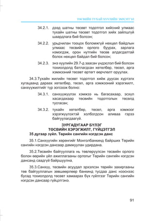 ÒªÑÂÈÉÍ ÒÓÕÀÉ ÕÓÓËÈÉÍ ÝÌÕÝÒÃÝË
91
34.2.1. äýýä øàòíû òºñºâò òîäîòãîë õèéñíèé óëìààñ
òóõàéí øàòíû òºñºâò òîäîòãîë õèéõ çàéëøã¿é
øààðäëàãà áèé áîëñîí;
34.2.2. óðüä÷èëàí òîîöîõ áîëîìæã¿é íºõöºë áàéäëûí
óëìààñ òºñâèéí îðëîãî áóóðàõ, çàðëàãà
íýìýãäýæ, îðîí íóòãèéí òºñºâ àëäàãäàëòàé
áîëîõ íºõöºë áàéäàë áèé áîëñîí;
34.2.3. ýíý õóóëèéí 29.7-ä çààñàí ¿íäýñëýë áèé áîëñîí
òîõèîëäîëä áàòëàãäñàí õºòºëáºð, òºñºë, àðãà
õýìæýýíèé òºñºâò ºðòºãò ººð÷ëºëò îðóóëàõ.
34.3.Òóõàéí æèëèéí òºñºâò òîäîòãîë õèéæ äóóñàõ õ¿ðòýëõ
õóãàöààíä äàðààõ õºòºëáºð, òºñºë, àðãà õýìæýýíèé õýðýãæèëò,
ñàíõ¿¿æèëòèéã ò¿ð çîãñîîæ áîëíî:
34.3.1. ñàíõ¿¿æ¿¿ëýõ õýìæýý íü áàãàñàõààð, ýñõ¿ë
õàñàãäàõààð òºñâèéí òîäîòãîëûí òºñºëä
òóñãàñàí;
34.3.2. òóõàéí õºòºëáºð, òºñºë, àðãà õýìæýýã
õýðýãæ¿¿ëýõòýé õîëáîãäñîí àëèâàà ãýðýý
áàéãóóëàãäààã¿é.
ÇÓÐÃÀÄÓÃÀÀÐ Á¯ËÝÃ
ÒªÑÂÈÉÍ ÕÝÐÝÃÆÈËÒ, Ã¯ÉÖÝÒÃÝË
35 äóãààð ç¿éë. Òºðèéí ñàíãèéí íýãäñýí äàíñ
35.1.Ñàíõ¿¿ãèéí õºðºíãèéã Ìîíãîëáàíêèíä áàéðøèõ Òºðèéí
ñàíãèéí íýãäñýí äàíñààð äàìæóóëàí óäèðäàíà.
35.2.Òºñâèéí áàéãóóëëàãà íü òºâëºð¿¿ëñýí òºñâèéí îðëîãî
áîëîí ººðèéí ¿éë àæèëëàãààíû îðëîãûã Òºðèéí ñàíãèéí íýãäñýí
äàíñàíä ñààäã¿é áàéðøóóëíà.
35.3.Ñàíõ¿¿, òºñâèéí àñóóäàë ýðõýëñýí òºðèéí çàõèðãààíû
òºâ áàéãóóëëàãûí çºâøººðëººð áàíêèíä òóñäàà äàíñ íýýñíýýñ
áóñàä òîõèîëäîëä òºñºâò õàìààðàõ á¿õ ã¿éëãýýã Òºðèéí ñàíãèéí
íýãäñýí äàíñààð ã¿éöýòãýíý.
 
