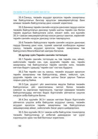 ÒªÑÂÈÉÍ ÒÓÕÀÉ ÕÓÓËÈÉÍ ÝÌÕÝÒÃÝË
92
35.4.Ñàíõ¿¿, òºñâèéí àñóóäàë ýðõýëñýí òºðèéí çàõèðãààíû
òºâ áàéãóóëëàãûí áè÷ãýýð èð¿¿ëñýí çºâøººðºëã¿éãýýð áàíê
àëèâàà òºñâèéí áàéãóóëëàãàä äàíñ íýýõèéã õîðèãëîíî.
35.5.Áàíêèíä òºðèéí ñàíãèéí íýãäñýí äàíñíààñ ãàäóóð íýýñýí
òºñâèéí áàéãóóëëàãûí äàíñàíä òóõàéí øàòíû òºðèéí ñàí áîëîí
òºðèéí àóäèòûí áàéãóóëëàãà ¿çëýã, õÿíàëò õèéí, ýíý õóóëèéí
35.3-ò çààñàí çºâøººðºëã¿éãýýð íýýñýí äàíñûã õààëãàõ, õºðºíãèéã
òºðèéí ñàíãèéí íýãäñýí äàíñàíä òàòàí òºâëºð¿¿ëíý.
35.6.Òºñâèéí áàéãóóëëàãà òºðèéí ñàíãèéí íýãäñýí äàíñíààñ
ãàäóóð áàíêèíä äàíñ íýýõ, ò¿¿íèéã õààõòàé õîëáîãäñîí æóðìûã
ñàíõ¿¿, òºñâèéí àñóóäàë ýðõýëñýí òºðèéí çàõèðãààíû òºâ
áàéãóóëëàãà Ìîíãîëáàíêòàé õàìòðàí áàòàëíà.
36 äóãààð ç¿éë.Òºðèéí ñàíãèéí òîãòîëöîî
36.1.Òºðèéí ñàíãèéí òîãòîëöîî íü òºâ òºðèéí ñàí, àéìàã,
íèéñëýëèéí òºðèéí ñàí, ñóì, ä¿¿ðãèéí òºðèéí ñàí, òºðèéí
çàõèðãààíû òºâ áàéãóóëëàãûí òºðèéí ñàíãèéí íýãæ, òºñâèéí
íÿãòëàí áîäîã÷ /öààøèä “òºðèéí ñàí” ãýõ/-îîñ á¿ðäýíý.
36.2.Òºâ òºðèéí ñàí íü ñàíõ¿¿, òºñâèéí àñóóäàë ýðõýëñýí
òºðèéí çàõèðãààíû òºâ áàéãóóëëàãàä, àéìàã, íèéñëýë, ñóì,
ä¿¿ðãèéí òºðèéí ñàí íü òóõàéí øàòíû Çàñàã äàðãûí Òàìãûí
ãàçðûí äýðãýä áàéíà.
36.3.Ñóì, ä¿¿ðýãò ¿éë àæèëëàãàà ÿâóóëæ áàéãàà òºñâèéí
áàéãóóëëàãûí ¿éë àæèëëàãààíû ÷èãëýë áîëîí òºñâèéí
õýìæýýã íü õàðãàëçàí òºðºëæ¿¿ëæ, òýäãýýðò õàìààðàõ òºñâèéí
áàéãóóëëàãóóäàä íÿãòëàí áîäîõ á¿ðòãýëèéí ¿éë÷èëãýý ¿ç¿¿ëýõ
íýãäñýí àëáà áàéãóóëæ áîëíî.
36.4.Ýíý õóóëèéí 36.3-ò çààñàí íÿãòëàí áîäîõ á¿ðòãýëèéí
¿éë÷èëãýý ¿ç¿¿ëýõ àëáà áàéãóóëàõ àñóóäëûã ñàíõ¿¿, òºñâèéí
àñóóäàë ýðõýëñýí òºðèéí çàõèðãààíû òºâ áàéãóóëëàãûí
çºâøººðñíººð àéìàã, íèéñëýëèéí Çàñàã äàðãà øèéäâýðëýíý.
36.5.Ýíý õóóëèéí 36.3-ò çààñàí àëáà áàéãóóëñàí òîõèîëäîëä
òºñâèéí áàéãóóëëàãàä óã àëáàòàé äàâõàðäñàí ÷èã ¿¿ðýã
õýðýãæ¿¿ëýõ îðîí òîî áèé áîëãîõûã õîðèãëîíî.
 
