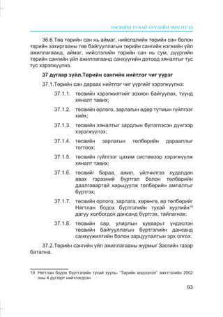 ÒªÑÂÈÉÍ ÒÓÕÀÉ ÕÓÓËÈÉÍ ÝÌÕÝÒÃÝË
93
36.6.Òºâ òºðèéí ñàí íü àéìàã, íèéñëýëèéí òºðèéí ñàí áîëîí
òºðèéí çàõèðãààíû òºâ áàéãóóëëàãûí òºðèéí ñàíãèéí íýãæèéí ¿éë
àæèëëàãààíä, àéìàã, íèéñëýëèéí òºðèéí ñàí íü ñóì, ä¿¿ðãèéí
òºðèéí ñàíãèéí ¿éë àæèëëàãààíä ñàíõ¿¿ãèéí äîòîîä õÿíàëòûã òóñ
òóñ õýðýãæ¿¿ëíý.
37 äóãààð ç¿éë.Òºðèéí ñàíãèéí íèéòëýã ÷èã ¿¿ðýã
37.1.Òºðèéí ñàí äàðààõ íèéòëýã ÷èã ¿¿ðãèéã õýðýãæ¿¿ëíý:
37.1.1. òºñâèéí õýðýãæèëòèéã çîõèîí áàéãóóëàõ, ò¿¿íä
õÿíàëò òàâèõ;
37.1.2. òºñâèéí îðëîãî, çàðëàãûí ºäºð òóòìûí ã¿éëãýýã
õèéõ;
37.1.3. òºñâèéí õÿíàëòûã çàðäëûí á¿ëýãëýñýí ä¿íãýýð
õýðýãæ¿¿ëýõ;
37.1.4. òºñâèéí çàðëàãûí òºëáºðèéí äàðààëëûã
òîãòîîõ;
37.1.5. òºñâèéí ã¿éëãýýã öàõèì ñèñòåìýýð õýðýãæ¿¿ëæ
õÿíàëò òàâèõ;
37.1.6. òºñâèéã áàðàà, àæèë, ¿éë÷èëãýý õóäàëäàí
àâàõ ãýðýýíèé á¿ðòãýë áîëîí òºëáºðèéí
äààëãàâàðòàé õàðüöóóëæ òºëáºðèéí àìëàëòûã
á¿ðòãýõ;
37.1.7. òºñâèéí îðëîãî, çàðëàãà, õºðºíãº, ºð òºëáºðèéã
Íÿãòëàí áîäîõ á¿ðòãýëèéí òóõàé õóóëèéí19
äàãóó õîëáîãäîõ äàíñàíä á¿ðòãýõ, òàéëàãíàõ;
37.1.8. òºñâèéí ñàð, óëèðëûí õóâààðüò ¿íäýñëýí
òºñâèéí áàéãóóëëàãûí á¿ðòãýëèéí äàíñàíä
ñàíõ¿¿æèëòèéí áîëîí çàðöóóëàëòûí ýðõ îëãîõ.
37.2.Òºðèéí ñàíãèéí ¿éë àæèëëàãààíû æóðìûã Çàñãèéí ãàçàð
áàòàëíà.
19 Íÿãòëàí áîäîõ á¿ðòãýëèéí òóõàé õóóëü- “Òºðèéí ìýäýýëýë” ýìõòãýëèéí 2002
îíû 4 ä¿ãýýðò íèéòëýãäñýí.
 
