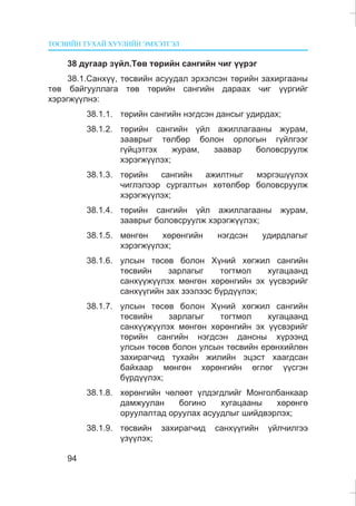 ÒªÑÂÈÉÍ ÒÓÕÀÉ ÕÓÓËÈÉÍ ÝÌÕÝÒÃÝË
94
38 äóãààð ç¿éë.Òºâ òºðèéí ñàíãèéí ÷èã ¿¿ðýã
38.1.Ñàíõ¿¿, òºñâèéí àñóóäàë ýðõýëñýí òºðèéí çàõèðãààíû
òºâ áàéãóóëëàãà òºâ òºðèéí ñàíãèéí äàðààõ ÷èã ¿¿ðãèéã
õýðýãæ¿¿ëíý:
38.1.1. òºðèéí ñàíãèéí íýãäñýí äàíñûã óäèðäàõ;
38.1.2. òºðèéí ñàíãèéí ¿éë àæèëëàãààíû æóðàì,
çààâðûã òºëáºð áîëîí îðëîãûí ã¿éëãýýã
ã¿éöýòãýõ æóðàì, çààâàð áîëîâñðóóëæ
õýðýãæ¿¿ëýõ;
38.1.3. òºðèéí ñàíãèéí àæèëòíûã ìýðãýø¿¿ëýõ
÷èãëýëýýð ñóðãàëòûí õºòºëáºð áîëîâñðóóëæ
õýðýãæ¿¿ëýõ;
38.1.4. òºðèéí ñàíãèéí ¿éë àæèëëàãààíû æóðàì,
çààâðûã áîëîâñðóóëæ õýðýãæ¿¿ëýõ;
38.1.5. ìºíãºí õºðºíãèéí íýãäñýí óäèðäëàãûã
õýðýãæ¿¿ëýõ;
38.1.6. óëñûí òºñºâ áîëîí Õ¿íèé õºãæèë ñàíãèéí
òºñâèéí çàðëàãûã òîãòìîë õóãàöààíä
ñàíõ¿¿æ¿¿ëýõ ìºíãºí õºðºíãèéí ýõ ¿¿ñâýðèéã
ñàíõ¿¿ãèéí çàõ çýýëýýñ á¿ðä¿¿ëýõ;
38.1.7. óëñûí òºñºâ áîëîí Õ¿íèé õºãæèë ñàíãèéí
òºñâèéí çàðëàãûã òîãòìîë õóãàöààíä
ñàíõ¿¿æ¿¿ëýõ ìºíãºí õºðºíãèéí ýõ ¿¿ñâýðèéã
òºðèéí ñàíãèéí íýãäñýí äàíñíû õ¿ðýýíä
óëñûí òºñºâ áîëîí óëñûí òºñâèéí åðºíõèéëºí
çàõèðàã÷èä òóõàéí æèëèéí ýöýñò õààãäñàí
áàéõààð ìºíãºí õºðºíãèéí ºãëºã ¿¿ñãýí
á¿ðä¿¿ëýõ;
38.1.8. õºðºíãèéí ÷ºëººò ¿ëäýãäëèéã Ìîíãîëáàíêààð
äàìæóóëàí áîãèíî õóãàöààíû õºðºíãº
îðóóëàëòàä îðóóëàõ àñóóäëûã øèéäâýðëýõ;
38.1.9. òºñâèéí çàõèðàã÷èä ñàíõ¿¿ãèéí ¿éë÷èëãýý
¿ç¿¿ëýõ;
 