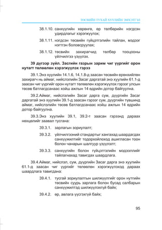 ÒªÑÂÈÉÍ ÒÓÕÀÉ ÕÓÓËÈÉÍ ÝÌÕÝÒÃÝË
95
38.1.10. ñàíõ¿¿ãèéí õºðºíãº, ºð òºëáºðèéí íýãäñýí
óäèðäëàãûã õýðýãæ¿¿ëýõ;
38.1.11. íýãäñýí òºñâèéí ã¿éöýòãýëèéí òàéëàí, ìýäýýã
íýãòãýí áîëîâñðóóëàõ;
38.1.12. òºñâèéí çàõèðàã÷èä òºëáºð òîîöîîíû
¿éë÷èëãýý ¿ç¿¿ëýõ.
39 ä¿ãýýð ç¿éë. Çàñãèéí ãàçðûí çàðèì ÷èã ¿¿ðãèéã îðîí
íóòàãò òºëººëºí õýðýãæ¿¿ëýõ ãýðýý
39.1.Ýíý õóóëèéí 14.1.6, 14.1.8-ä çààñàí òºñâèéí åðºíõèéëºí
çàõèðàã÷ íü àéìàã, íèéñëýëèéí Çàñàã äàðãàòàé ýíý õóóëèéí 61.1-ä
çààñàí ÷èã ¿¿ðãèéã îðîí íóòàãò òºëººëºí õýðýãæ¿¿ëýõ ãýðýýã óëñûí
òºñºâ áàòëàãäñàíààñ õîéø àæëûí 14 ºäðèéí äîòîð áàéãóóëíà.
39.2.Àéìàã, íèéñëýëèéí Çàñàã äàðãà ñóì, ä¿¿ðãèéí Çàñàã
äàðãàòàé ýíý õóóëèéí 39.1-ä çààñàí ãýðýýã ñóì, ä¿¿ðãèéí ò¿âøèíä
àéìàã, íèéñëýëèéí òºñºâ áàòëàãäñàíààñ õîéø àæëûí 14 ºäðèéí
äîòîð áàéãóóëíà.
39.3.Ýíý õóóëèéí 39.1, 39.2-ò çààñàí ãýðýýíä äàðààõ
íºõöºëèéã çààâàë òóñãàíà:
39.3.1. çàðëàãûí çîðèóëàëò;
39.3.2. ¿éë÷èëãýýíèé ñòàíäàðòûã õàíãàõàä øààðäàãäàõ
ñàíõ¿¿æèëòèéã òîäîðõîéëîõîä àøèãëàñàí òîîí
áîëîí ÷àíàðûí øàëãóóð ¿ç¿¿ëýëò;
39.3.3. ñàíõ¿¿ãèéí áîëîí ã¿éöýòãýëèéí ìýäýýëëèéã
òàéëàãíàõàä òàâèãäàõ øààðäëàãà.
39.4.Àéìàã, íèéñëýë, ñóì, ä¿¿ðãèéí Çàñàã äàðãà ýíý õóóëèéí
61.1-ä çààñàí ÷èã ¿¿ðãèéã òºëººëºí õýðýãæ¿¿ëýõýä äàðààõ
øààðäëàãà òàâèãäàíà:
39.4.1. òóñãàé çîðèóëàëòûí øèëæ¿¿ëãèéã îðîí íóòãèéí
òºñâèéí ñóóðü çàðëàãà áîëîí áóñàä ñàëáàðûí
ñàíõ¿¿æèëòýä øèëæ¿¿ëýõã¿é áàéõ;
39.4.2. ºð, àâëàãà ¿¿ñãýõã¿é áàéõ;
 