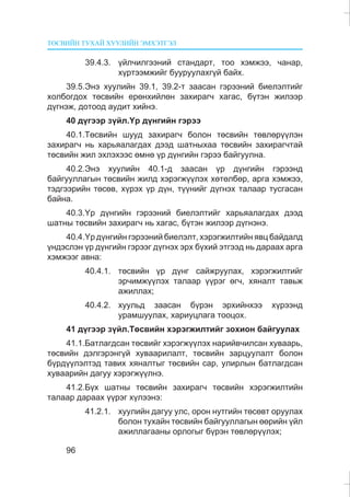 ÒªÑÂÈÉÍ ÒÓÕÀÉ ÕÓÓËÈÉÍ ÝÌÕÝÒÃÝË
96
39.4.3. ¿éë÷èëãýýíèé ñòàíäàðò, òîî õýìæýý, ÷àíàð,
õ¿ðòýýìæèéã áóóðóóëàõã¿é áàéõ.
39.5.Ýíý õóóëèéí 39.1, 39.2-ò çààñàí ãýðýýíèé áèåëýëòèéã
õîëáîãäîõ òºñâèéí åðºíõèéëºí çàõèðàã÷ õàãàñ, á¿òýí æèëýýð
ä¿ãíýæ, äîòîîä àóäèò õèéíý.
40 ä¿ãýýð ç¿éë.¯ð ä¿íãèéí ãýðýý
40.1.Òºñâèéí øóóä çàõèðàã÷ áîëîí òºñâèéí òºâëºð¿¿ëýí
çàõèðàã÷ íü õàðüÿàëàãäàõ äýýä øàòíûõàà òºñâèéí çàõèðàã÷òàé
òºñâèéí æèë ýõëýõýýñ ºìíº ¿ð ä¿íãèéí ãýðýý áàéãóóëíà.
40.2.Ýíý õóóëèéí 40.1-ä çààñàí ¿ð ä¿íãèéí ãýðýýíä
áàéãóóëëàãûí òºñâèéí æèëä õýðýãæ¿¿ëýõ õºòºëáºð, àðãà õýìæýý,
òýäãýýðèéí òºñºâ, õ¿ðýõ ¿ð ä¿í, ò¿¿íèéã ä¿ãíýõ òàëààð òóñãàñàí
áàéíà.
40.3.¯ð ä¿íãèéí ãýðýýíèé áèåëýëòèéã õàðüÿàëàãäàõ äýýä
øàòíû òºñâèéí çàõèðàã÷ íü õàãàñ, á¿òýí æèëýýð ä¿ãíýíý.
40.4.¯ð ä¿íãèéí ãýðýýíèé áèåëýëò, õýðýãæèëòèéí ÿâö áàéäàëä
¿íäýñëýí ¿ð ä¿íãèéí ãýðýýã ä¿ãíýõ ýðõ á¿õèé ýòãýýä íü äàðààõ àðãà
õýìæýýã àâíà:
40.4.1. òºñâèéí ¿ð ä¿íã ñàéæðóóëàõ, õýðýãæèëòèéã
ýð÷èìæ¿¿ëýõ òàëààð ¿¿ðýã ºã÷, õÿíàëò òàâüæ
àæèëëàõ;
40.4.2. õóóëüä çààñàí á¿ðýí ýðõèéíõýý õ¿ðýýíä
óðàìøóóëàõ, õàðèóöëàãà òîîöîõ.
41 ä¿ãýýð ç¿éë.Òºñâèéí õýðýãæèëòèéã çîõèîí áàéãóóëàõ
41.1.Áàòëàãäñàí òºñâèéã õýðýãæ¿¿ëýõ íàðèéâ÷èëñàí õóâààðü,
òºñâèéí äýëãýðýíã¿é õóâààðèëàëò, òºñâèéí çàðöóóëàëò áîëîí
á¿ðä¿¿ëýëòýä òàâèõ õÿíàëòûã òºñâèéí ñàð, óëèðëûí áàòëàãäñàí
õóâààðèéí äàãóó õýðýãæ¿¿ëíý.
41.2.Á¿õ øàòíû òºñâèéí çàõèðàã÷ òºñâèéí õýðýãæèëòèéí
òàëààð äàðààõ ¿¿ðýã õ¿ëýýíý:
41.2.1. õóóëèéí äàãóó óëñ, îðîí íóòãèéí òºñºâò îðóóëàõ
áîëîí òóõàéí òºñâèéí áàéãóóëëàãûí ººðèéí ¿éë
àæèëëàãààíû îðëîãûã á¿ðýí òºâëºð¿¿ëýõ;
 