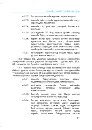 ÒªÑÂÈÉÍ ÒÓÕÀÉ ÕÓÓËÈÉÍ ÝÌÕÝÒÃÝË
97
41.2.2. áàòëàãäñàí òºñâèéí õ¿ðýýíä çàðëàãà ãàðãàõ;
41.2.3. òºñâèéí ã¿éöýòãýëèéã õóóëü òîãòîîìæèéí äàãóó
õýðýãæ¿¿ëæ, òàéëàãíàõ;
41.2.4. òºñâèéí ñàð, óëèðëûí õóâààðèéã áàðèìòàëæ
àæèëëàõ;
41.2.5. ýíý õóóëèéí 37.1.8-ä çààñàí ýðõèéí õ¿ðýýíä
òºñâèéí áàéãóóëëàãûí çàðäëûã ñàíõ¿¿æ¿¿ëýõ;
41.2.6. òºðèéí áîëîí îðîí íóòãèéí ºì÷èéí õºðºíãººð
õóäàëäàí àâàõ áàðàà, àæèë, ¿éë÷èëãýýíèé
ã¿éöýòãýëèéí ñàíõ¿¿æèëòèéã áàðàà, àæèë,
¿éë÷èëãýý õóäàëäàí àâàõ àæèëëàãààíû ãýðýý,
òºëáºðèéí õóâààðèéã ¿íäýñëýí ñàíõ¿¿æ¿¿ëýõ;
41.2.7. õºòºëáºðèéí õýðýãæèëòýä õÿíàëò òàâèõ, õ¿ðýõ
¿ð ä¿íã õàíãàæ àæèëëàõ.
41.3.Òºñâèéí ñàð, óëèðëûí õóâààðèéã òºñâèéí åðºíõèéëºí
çàõèðàã÷èéí ñàíàëûã ¿íäýñëýí ýíý õóóëèéí 11 ä¿ãýýð ç¿éë, 65.1,
66.1-ä çààñàí ýðõ á¿õèé ýòãýýä áàòàëæ, ìºðä¿¿ëíý.
41.4.Òºñâèéí æèë ýõëýõýä òºñºâ áàòëàãäààã¿é áàéõ íºõöºë
áàéäàë ¿¿ñâýë òºñºâ áàòëàãäàõ õ¿ðòýë òºñâèéí ñàíõ¿¿æèëòèéí
ò¿ð ãîðèìûã ýíý õóóëèéí 41.6-ä çààñàí ýðõ á¿õèé ýòãýýä òîãòîîæ,
òºñâèéí çàðëàãûã äàðààõ áàéäëààð ñàíõ¿¿æ¿¿ëíý:
41.4.1. òºñâèéí áàéãóóëëàãàä àæèëòíû öàëèíã
õºäºëìºðèéí õºëñíèé äîîä õýìæýýãýýð íü;
41.4.2. íèéãìèéí õàëàìæèéí áîëîí íèéãìèéí
äààòãàëûí òýòãýâýð, òýòãýìæèéã äîîä
õýìæýýãýýð íü;
41.4.3. Çàñãèéí ãàçðûí íººö ñàí, Çàñàã äàðãûí
íººöõºðºíãèéã ºìíºõ îíû ò¿âøèíä;
41.4.4. áàòëàí õàìãààëàõ, ýð¿¿ë ìýíä, áîëîâñðîë,
õèë õàìãààëàõ, äîòîîäûí öýðýã, ¿íäýñíèé
àþóëã¿é áàéäëûã õàíãàõ, ø¿¿õ, ïðîêóðîðûí
áàéãóóëëàãà, öàãäàà, îíöãîé áàéäàë, òàòâàð,
ãààëü, ìýðãýæëèéí õÿíàëò áîëîí áóñàä
òºðèéí çàõèðãààíû áàéãóóëëàãûí ¿íäñýí
 