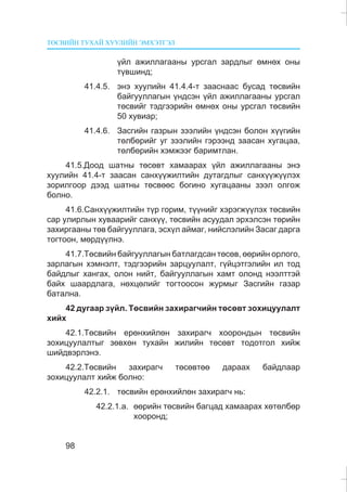 ÒªÑÂÈÉÍ ÒÓÕÀÉ ÕÓÓËÈÉÍ ÝÌÕÝÒÃÝË
98
¿éë àæèëëàãààíû óðñãàë çàðäëûã ºìíºõ îíû
ò¿âøèíä;
41.4.5. ýíý õóóëèéí 41.4.4-ò çààñíààñ áóñàä òºñâèéí
áàéãóóëëàãûí ¿íäñýí ¿éë àæèëëàãààíû óðñãàë
òºñâèéã òýäãýýðèéí ºìíºõ îíû óðñãàë òºñâèéí
50 õóâèàð;
41.4.6. Çàñãèéí ãàçðûí çýýëèéí ¿íäñýí áîëîí õ¿¿ãèéí
òºëáºðèéã óã çýýëèéí ãýðýýíä çààñàí õóãàöàà,
òºëáºðèéí õýìæýýã áàðèìòëàí.
41.5.Äîîä øàòíû òºñºâò õàìààðàõ ¿éë àæèëëàãààíû ýíý
õóóëèéí 41.4-ò çààñàí ñàíõ¿¿æèëòèéí äóòàãäëûã ñàíõ¿¿æ¿¿ëýõ
çîðèëãîîð äýýä øàòíû òºñâººñ áîãèíî õóãàöààíû çýýë îëãîæ
áîëíî.
41.6.Ñàíõ¿¿æèëòèéí ò¿ð ãîðèì, ò¿¿íèéã õýðýãæ¿¿ëýõ òºñâèéí
ñàð óëèðëûí õóâààðèéã ñàíõ¿¿, òºñâèéí àñóóäàë ýðõýëñýí òºðèéí
çàõèðãààíû òºâ áàéãóóëëàãà, ýñõ¿ë àéìàã, íèéñëýëèéí Çàñàã äàðãà
òîãòîîí, ìºðä¿¿ëíý.
41.7.Òºñâèéí áàéãóóëëàãûí áàòëàãäñàí òºñºâ, ººðèéí îðëîãî,
çàðëàãûí õýìíýëò, òýäãýýðèéí çàðöóóëàëò, ã¿éöýòãýëèéí èë òîä
áàéäëûã õàíãàõ, îëîí íèéò, áàéãóóëëàãûí õàìò îëîíä íýýëòòýé
áàéõ øààðäëàãà, íºõöºëèéã òîãòîîñîí æóðìûã Çàñãèéí ãàçàð
áàòàëíà.
42 äóãààð ç¿éë. Òºñâèéí çàõèðàã÷èéí òºñºâò çîõèöóóëàëò
õèéõ
42.1.Òºñâèéí åðºíõèéëºí çàõèðàã÷ õîîðîíäûí òºñâèéí
çîõèöóóëàëòûã çºâõºí òóõàéí æèëèéí òºñºâò òîäîòãîë õèéæ
øèéäâýðëýíý.
42.2.Òºñâèéí çàõèðàã÷ òºñºâòºº äàðààõ áàéäëààð
çîõèöóóëàëò õèéæ áîëíî:
42.2.1. òºñâèéí åðºíõèéëºí çàõèðàã÷ íü:
42.2.1.à. ººðèéí òºñâèéí áàãöàä õàìààðàõ õºòºëáºð
õîîðîíä;
 