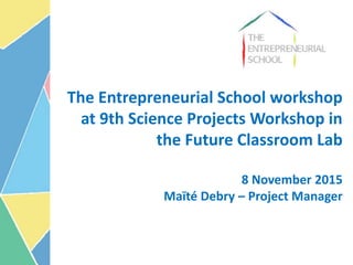 The Entrepreneurial School workshop
at 9th Science Projects Workshop in
the Future Classroom Lab
8 November 2015
Maïté Debry – Project Manager
 