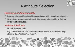 4.Attribute Selection
Reduction of dimensionality
 Learners have difficulty addressing tasks with high dimensionality.
 Scarcity of resources and feasibility issues also call for a further
cutback of attributes.
Irrelevant features
 Not all features help!
e.g., the existence of a noun in a news article is unlikely to help
classify it as “politics” or “sport”.
04/02/15 10
 