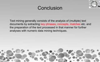Conclusion
Text mining generally consists of the analysis of (multiple) text
documents by extracting key phrases, concepts, matches etc. and
the preparation of the text processed in that manner for further
analyses with numeric data mining techniques.
04/02/15 14
 