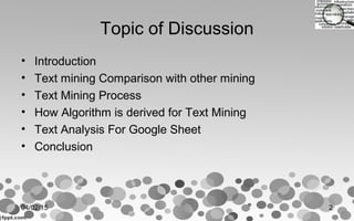 Topic of Discussion
• Introduction
• Text mining Comparison with other mining
• Text Mining Process
• How Algorithm is derived for Text Mining
• Text Analysis For Google Sheet
• Conclusion
04/02/15 2
 