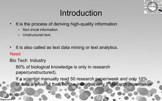 Introduction
• It is the process of deriving high-quality information
– Non trivial information
– Unstructured text.
• It is also called as text data mining or text analytics.
Need
Bio Tech Industry
80% of biological knowledge is only in research
paper(unstructured).
If a scientist manually read 50 research paper/week and only 10%
of data are useful then he/she manages only 5 research paper/week
04/02/15 3
 