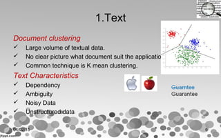 1.Text
Document clustering
 Large volume of textual data.
 No clear picture what document suit the application.
 Common technique is K mean clustering.
Text Characteristics
 Dependency
 Ambiguity
 Noisy Data
 Unstructured data
04/02/15 6
 