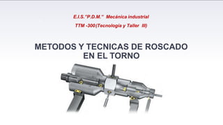 E.I.S.”P.D.M.” Mecánica industrial
TTM -300(Tecnología y Taller III)
METODOS Y TECNICAS DE ROSCADO
EN EL TORNO
1
 