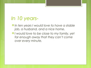 In 10 years-
 In ten years I would love to have a stable
job, a husband, and a nice home.
 I would love to be close to my family, yet
far enough away that they can’t come
over every minute.
 