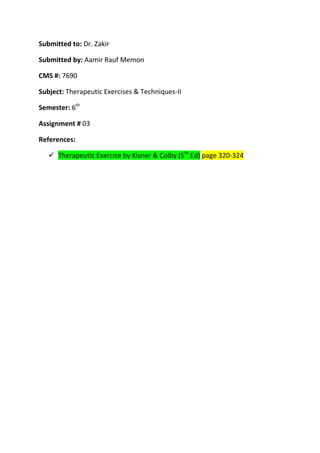 Submitted to: Dr. Zakir

Submitted by: Aamir Rauf Memon

CMS #: 7690

Subject: Therapeutic Exercises & Techniques-II

Semester: 6th

Assignment # 03

References:

    Therapeutic Exercise by Kisner & Colby (5th Ed) page 320-324
 