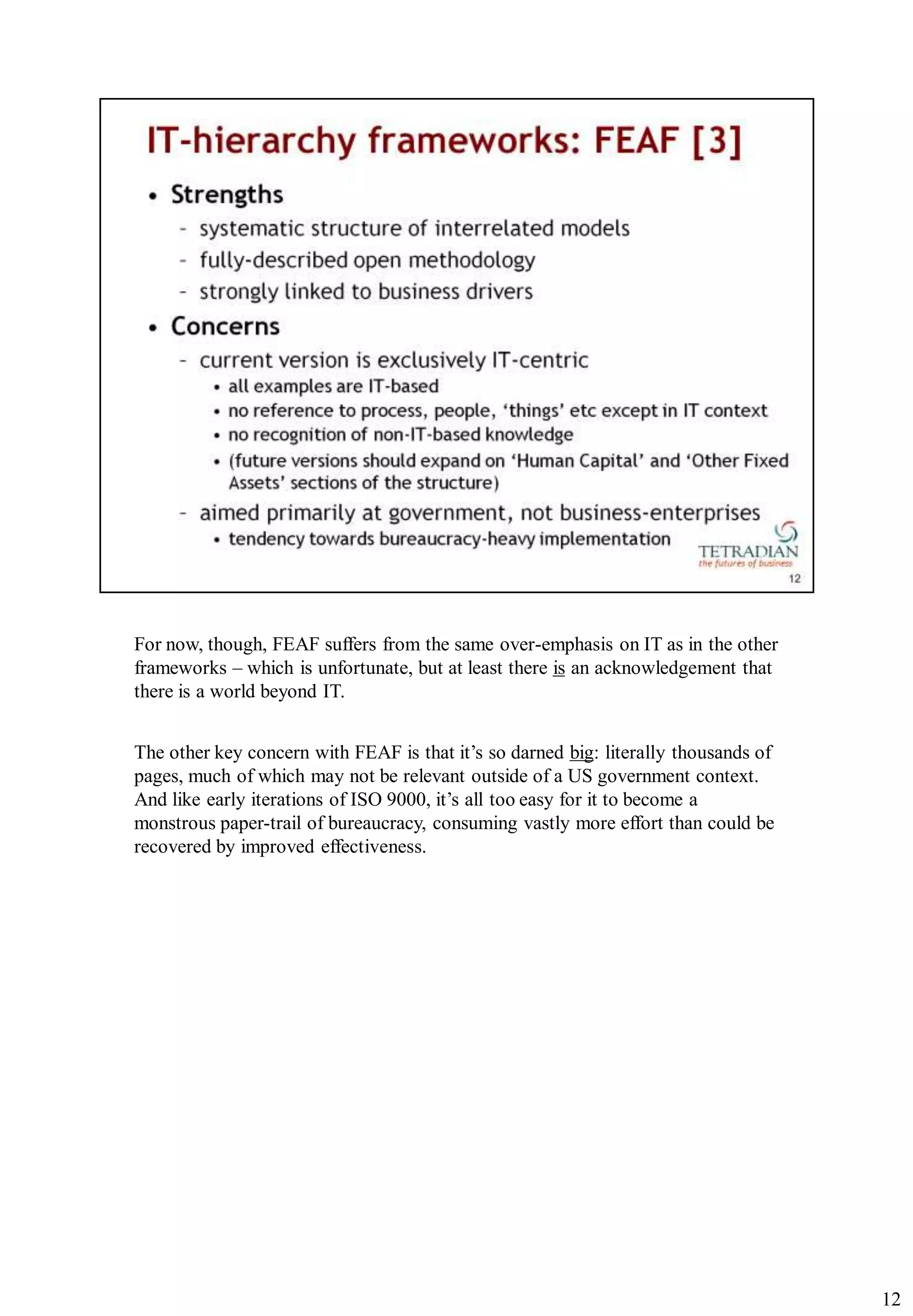 For now, though, FEAF suffers from the same over-emphasis on IT as in the other
frameworks – which is unfortunate, but at least there is an acknowledgement that
there is a world beyond IT.


The other key concern with FEAF is that it‟s so darned big: literally thousands of
pages, much of which may not be relevant outside of a US government context.
And like early iterations of ISO 9000, it‟s all too easy for it to become a
monstrous paper-trail of bureaucracy, consuming vastly more effort than could be
recovered by improved effectiveness.




                                                                                     12
 