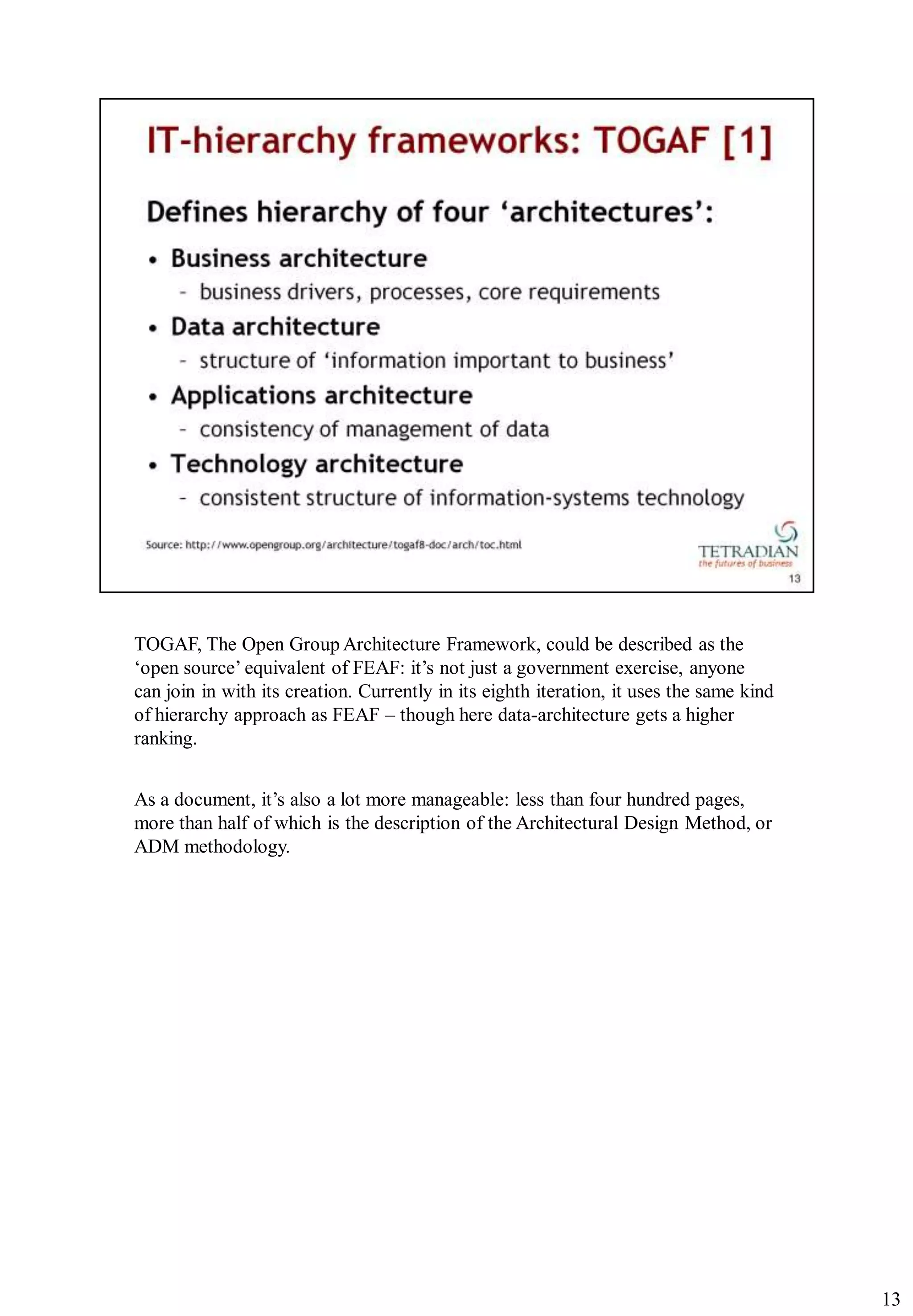 TOGAF, The Open Group Architecture Framework, could be described as the
„open source‟ equivalent of FEAF: it‟s not just a government exercise, anyone
can join in with its creation. Currently in its eighth iteration, it uses the same kind
of hierarchy approach as FEAF – though here data-architecture gets a higher
ranking.


As a document, it‟s also a lot more manageable: less than four hundred pages,
more than half of which is the description of the Architectural Design Method, or
ADM methodology.




                                                                                          13
 