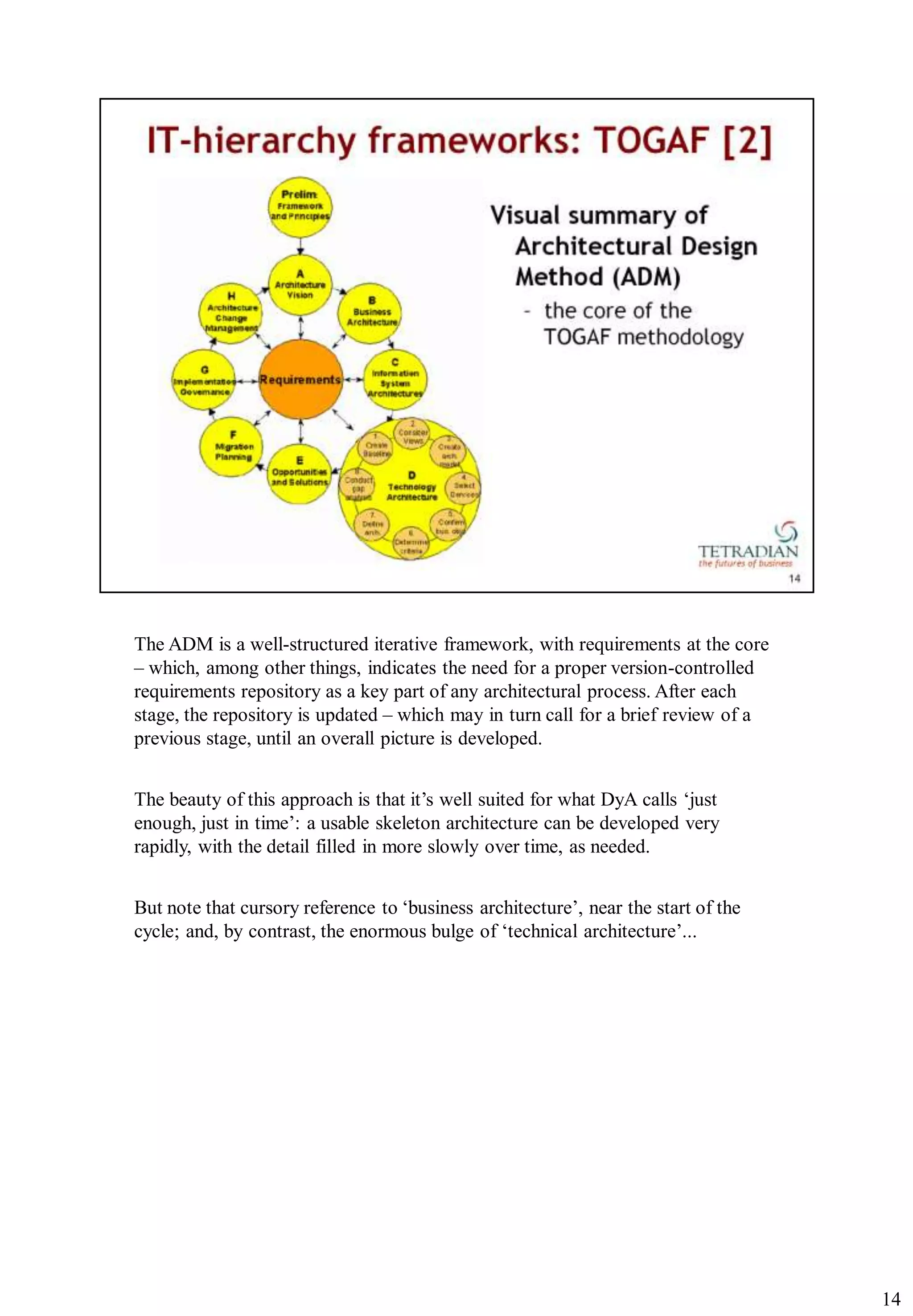 The ADM is a well-structured iterative framework, with requirements at the core
– which, among other things, indicates the need for a proper version-controlled
requirements repository as a key part of any architectural process. After each
stage, the repository is updated – which may in turn call for a brief review of a
previous stage, until an overall picture is developed.


The beauty of this approach is that it‟s well suited for what DyA calls „just
enough, just in time‟: a usable skeleton architecture can be developed very
rapidly, with the detail filled in more slowly over time, as needed.


But note that cursory reference to „business architecture‟, near the start of the
cycle; and, by contrast, the enormous bulge of „technical architecture‟...




                                                                                    14
 
