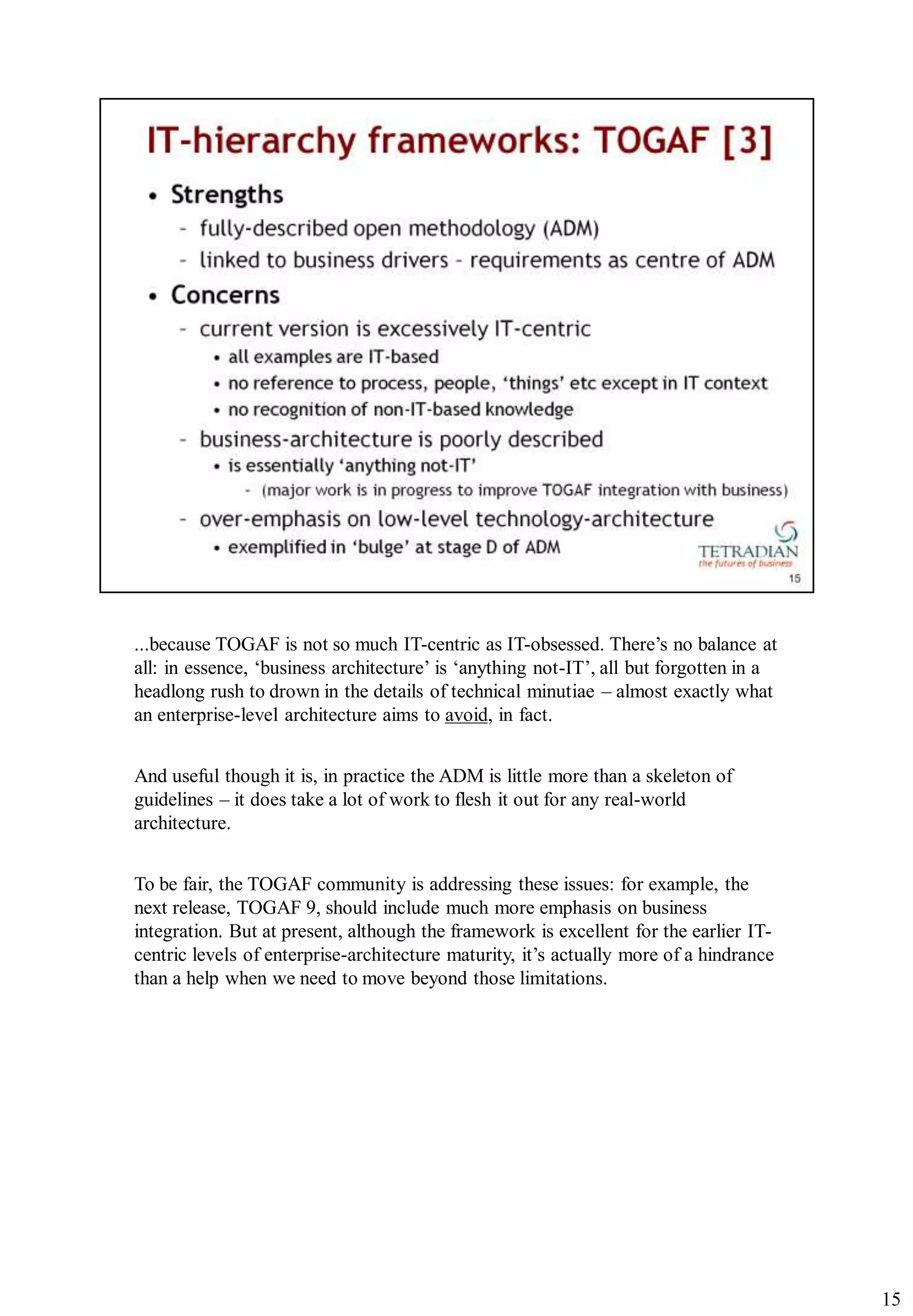 ...because TOGAF is not so much IT-centric as IT-obsessed. There‟s no balance at
all: in essence, „business architecture‟ is „anything not-IT‟, all but forgotten in a
headlong rush to drown in the details of technical minutiae – almost exactly what
an enterprise-level architecture aims to avoid, in fact.


And useful though it is, in practice the ADM is little more than a skeleton of
guidelines – it does take a lot of work to flesh it out for any real-world
architecture.


To be fair, the TOGAF community is addressing these issues: for example, the
next release, TOGAF 9, should include much more emphasis on business
integration. But at present, although the framework is excellent for the earlier IT-
centric levels of enterprise-architecture maturity, it‟s actually more of a hindrance
than a help when we need to move beyond those limitations.




                                                                                        15
 