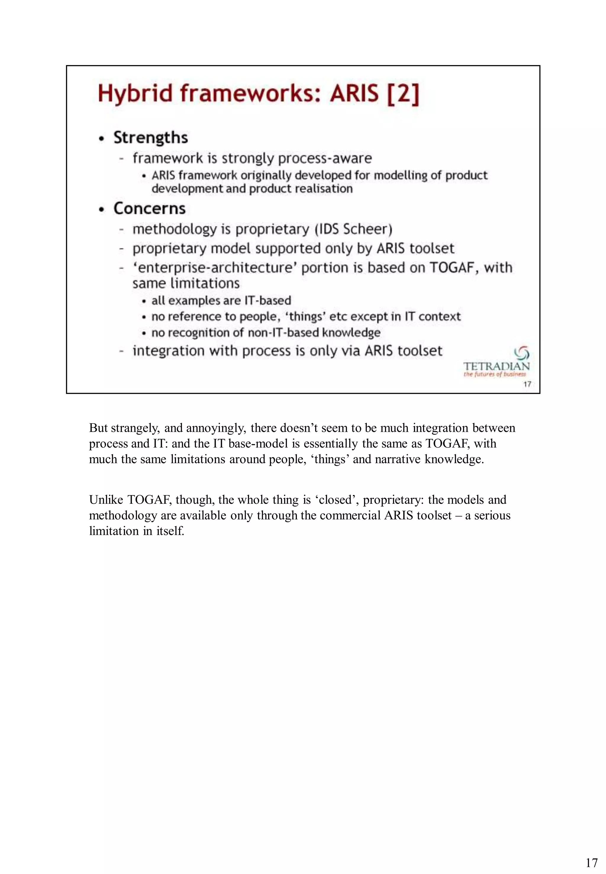 But strangely, and annoyingly, there doesn‟t seem to be much integration between
process and IT: and the IT base-model is essentially the same as TOGAF, with
much the same limitations around people, „things‟ and narrative knowledge.


Unlike TOGAF, though, the whole thing is „closed‟, proprietary: the models and
methodology are available only through the commercial ARIS toolset – a serious
limitation in itself.




                                                                                   17
 