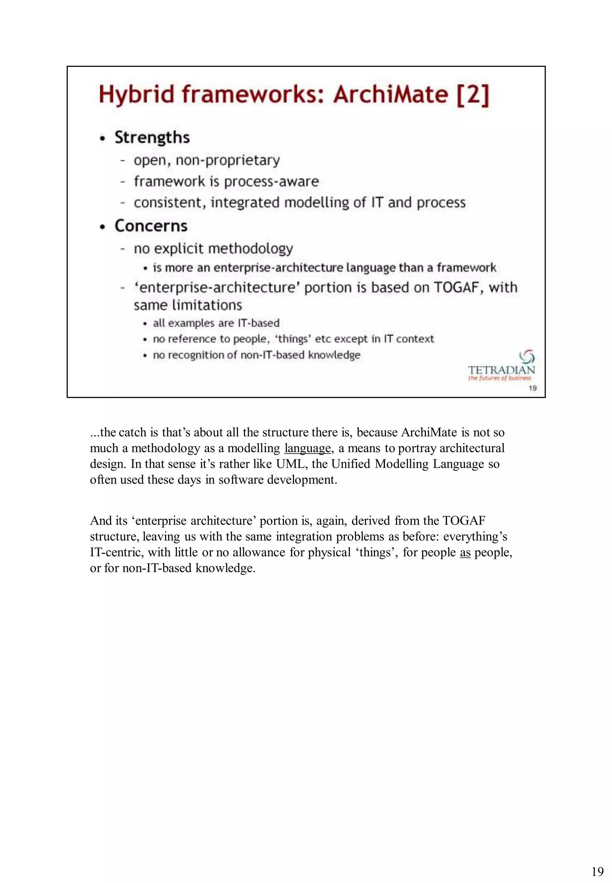 ...the catch is that‟s about all the structure there is, because ArchiMate is not so
much a methodology as a modelling language, a means to portray architectural
design. In that sense it‟s rather like UML, the Unified Modelling Language so
often used these days in software development.


And its „enterprise architecture‟ portion is, again, derived from the TOGAF
structure, leaving us with the same integration problems as before: everything‟s
IT-centric, with little or no allowance for physical „things‟, for people as people,
or for non-IT-based knowledge.




                                                                                       19
 
