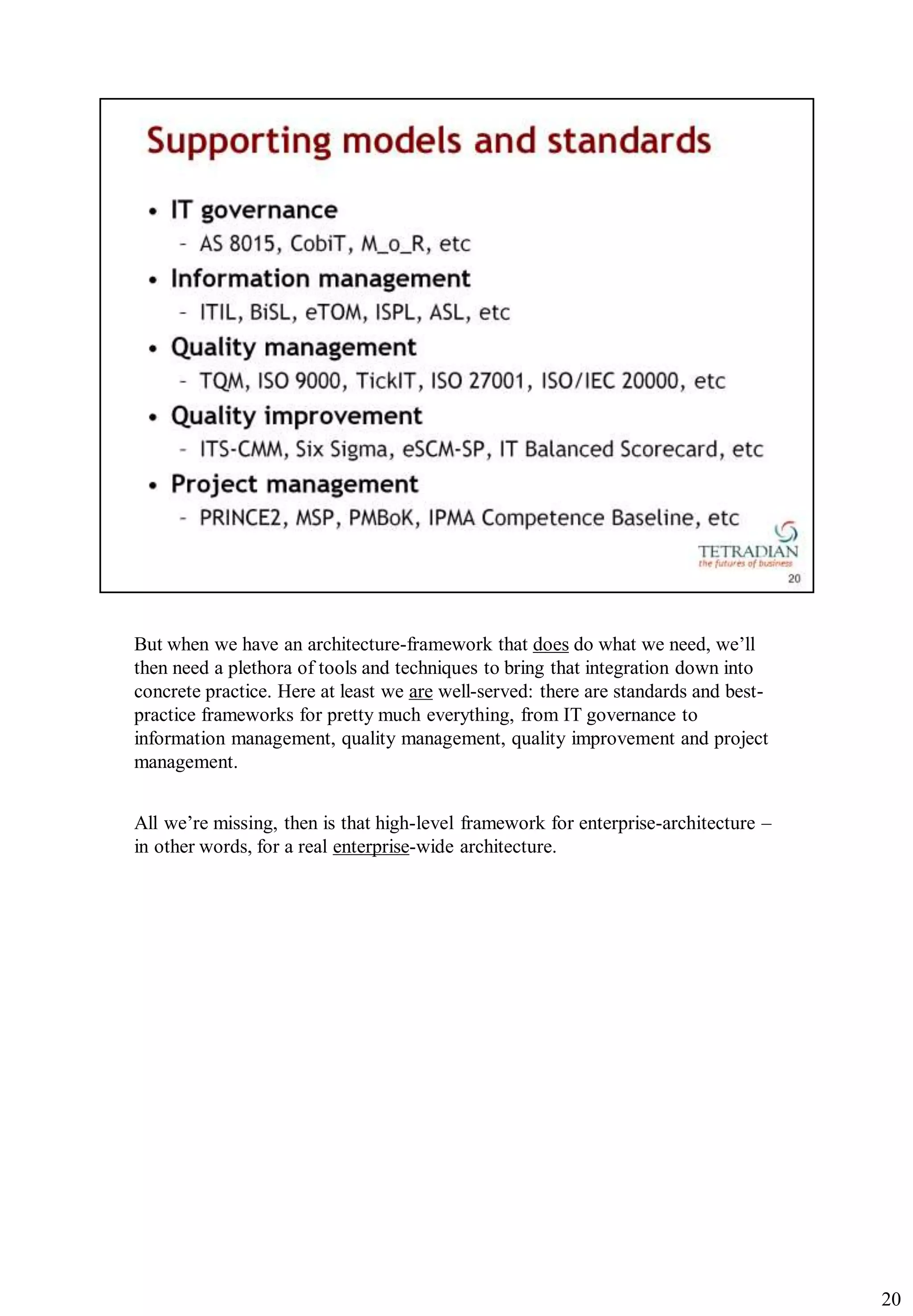 But when we have an architecture-framework that does do what we need, we‟ll
then need a plethora of tools and techniques to bring that integration down into
concrete practice. Here at least we are well-served: there are standards and best-
practice frameworks for pretty much everything, from IT governance to
information management, quality management, quality improvement and project
management.


All we‟re missing, then is that high-level framework for enterprise-architecture –
in other words, for a real enterprise-wide architecture.




                                                                                     20
 