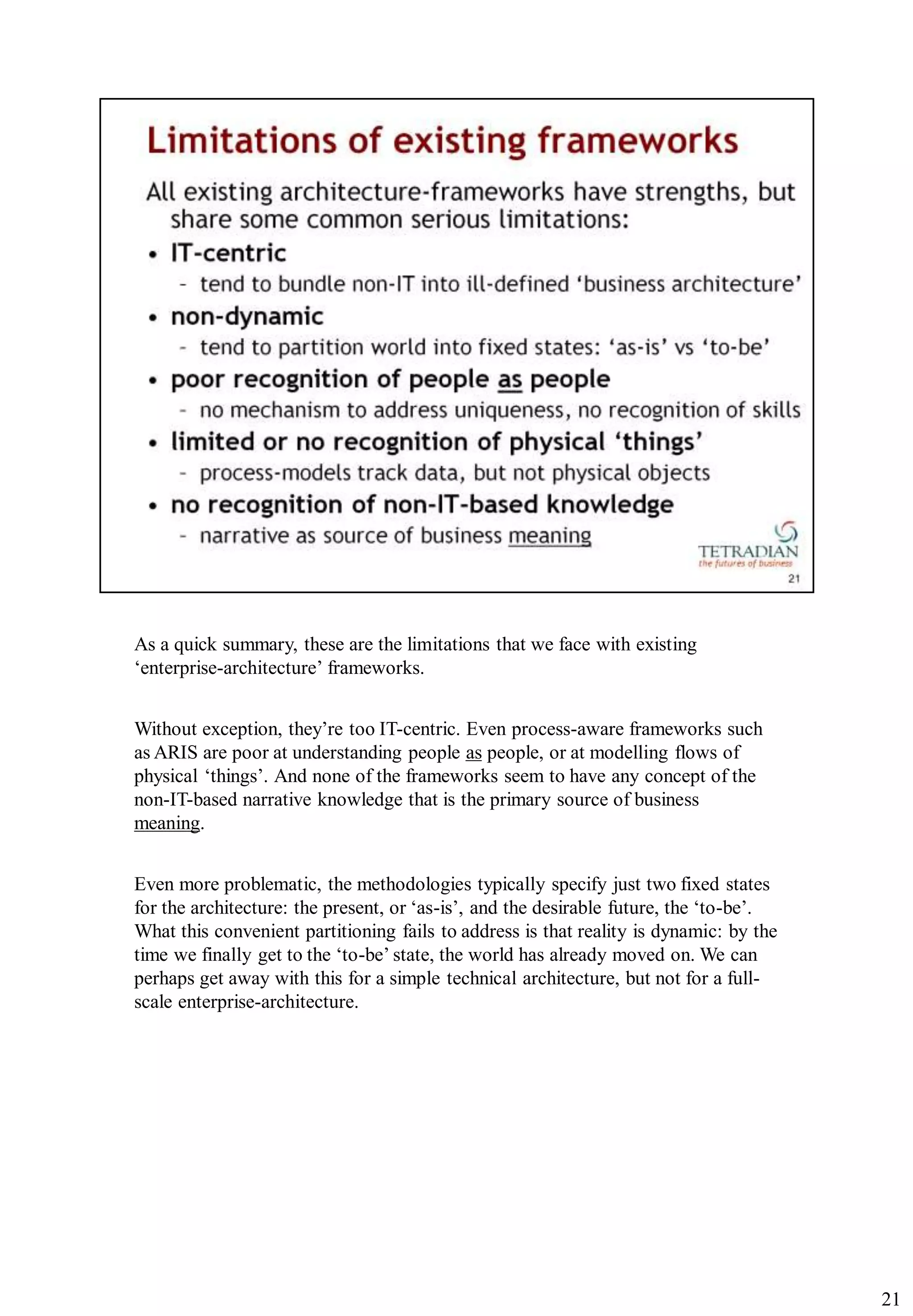As a quick summary, these are the limitations that we face with existing
„enterprise-architecture‟ frameworks.


Without exception, they‟re too IT-centric. Even process-aware frameworks such
as ARIS are poor at understanding people as people, or at modelling flows of
physical „things‟. And none of the frameworks seem to have any concept of the
non-IT-based narrative knowledge that is the primary source of business
meaning.


Even more problematic, the methodologies typically specify just two fixed states
for the architecture: the present, or „as-is‟, and the desirable future, the „to-be‟.
What this convenient partitioning fails to address is that reality is dynamic: by the
time we finally get to the „to-be‟ state, the world has already moved on. We can
perhaps get away with this for a simple technical architecture, but not for a full-
scale enterprise-architecture.




                                                                                        21
 