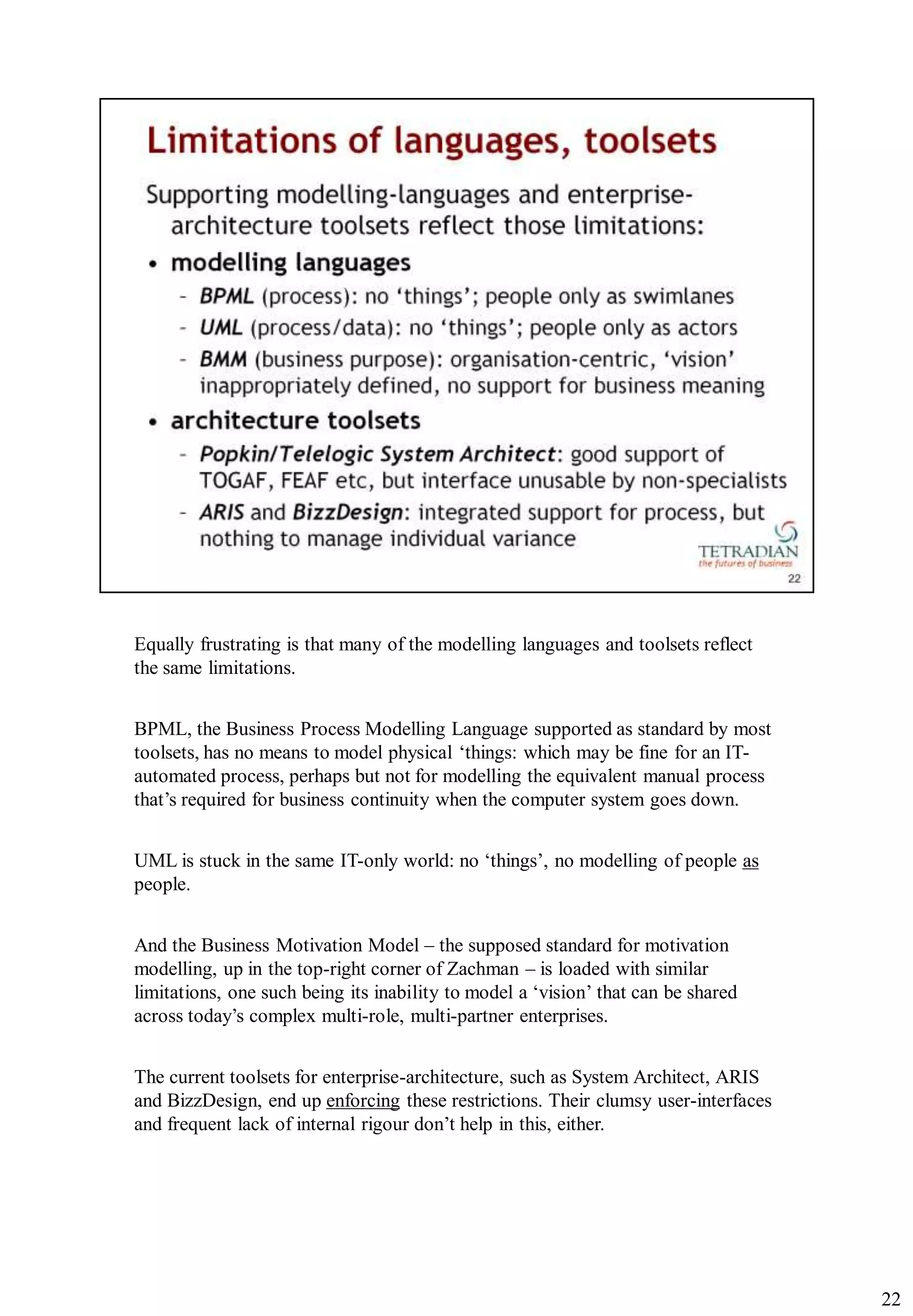 Equally frustrating is that many of the modelling languages and toolsets reflect
the same limitations.


BPML, the Business Process Modelling Language supported as standard by most
toolsets, has no means to model physical „things: which may be fine for an IT-
automated process, perhaps but not for modelling the equivalent manual process
that‟s required for business continuity when the computer system goes down.


UML is stuck in the same IT-only world: no „things‟, no modelling of people as
people.


And the Business Motivation Model – the supposed standard for motivation
modelling, up in the top-right corner of Zachman – is loaded with similar
limitations, one such being its inability to model a „vision‟ that can be shared
across today‟s complex multi-role, multi-partner enterprises.


The current toolsets for enterprise-architecture, such as System Architect, ARIS
and BizzDesign, end up enforcing these restrictions. Their clumsy user-interfaces
and frequent lack of internal rigour don‟t help in this, either.




                                                                                    22
 