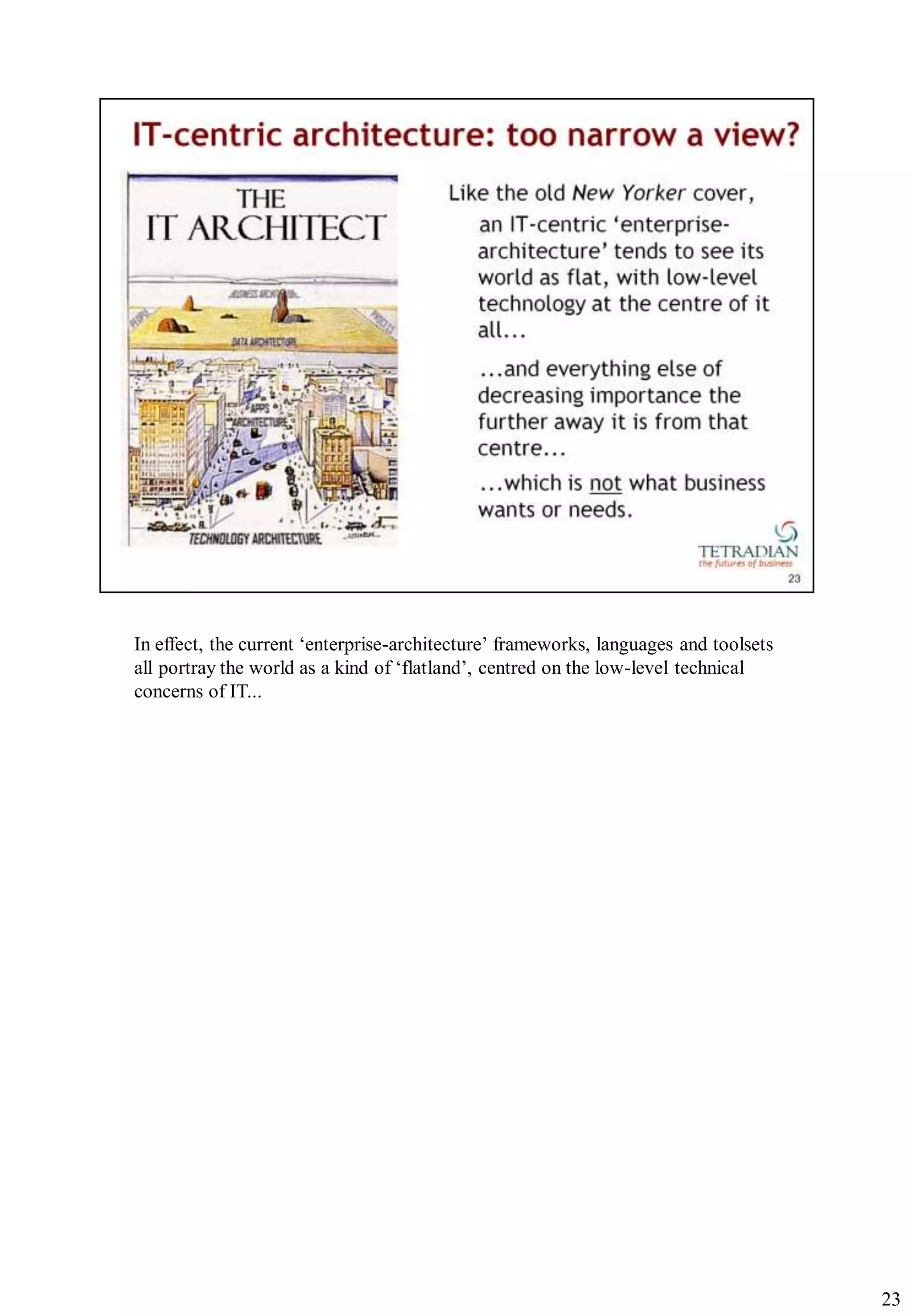 In effect, the current „enterprise-architecture‟ frameworks, languages and toolsets
all portray the world as a kind of „flatland‟, centred on the low-level technical
concerns of IT...




                                                                                      23
 