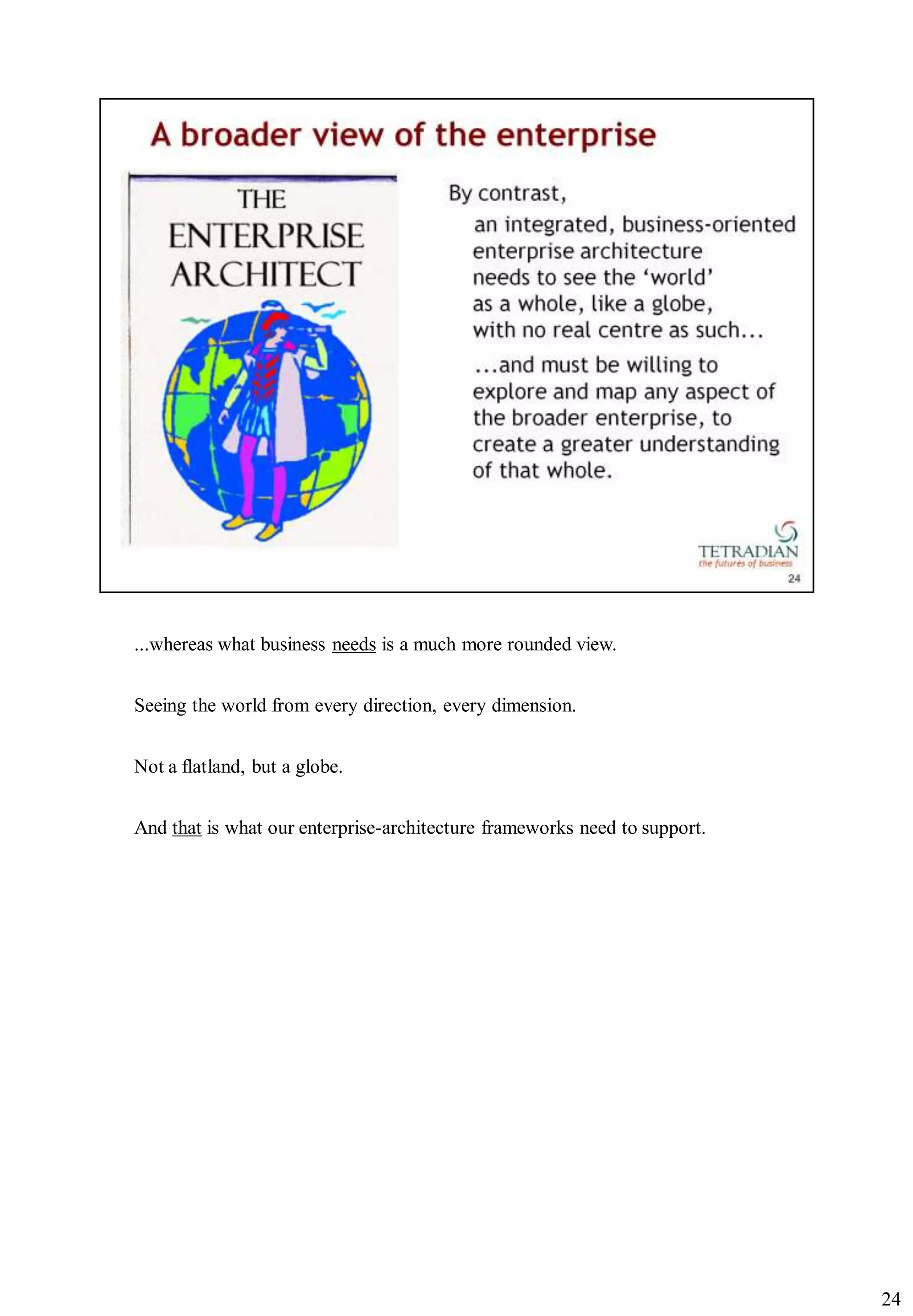...whereas what business needs is a much more rounded view.


Seeing the world from every direction, every dimension.


Not a flatland, but a globe.


And that is what our enterprise-architecture frameworks need to support.




                                                                           24
 