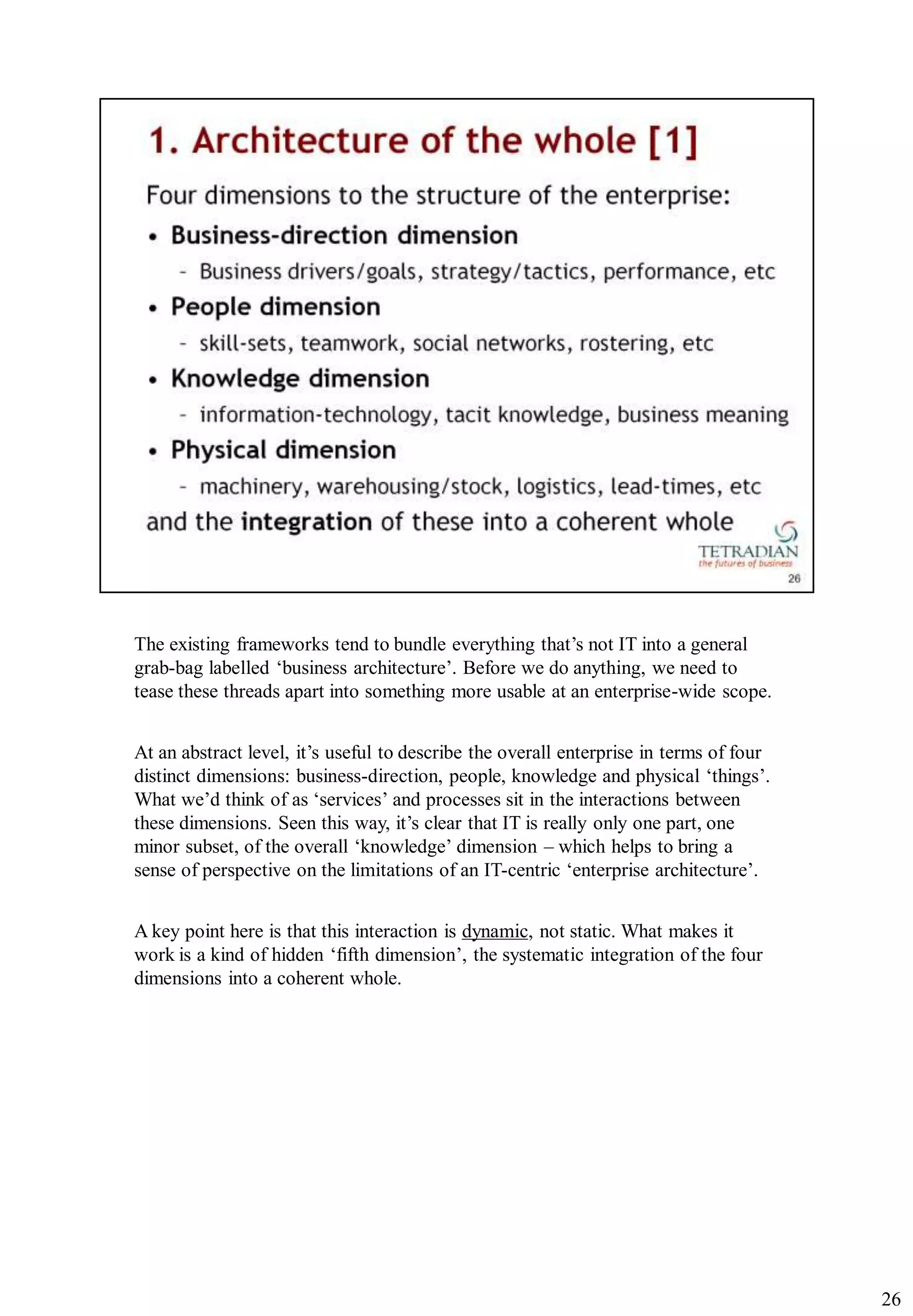 The existing frameworks tend to bundle everything that‟s not IT into a general
grab-bag labelled „business architecture‟. Before we do anything, we need to
tease these threads apart into something more usable at an enterprise-wide scope.


At an abstract level, it‟s useful to describe the overall enterprise in terms of four
distinct dimensions: business-direction, people, knowledge and physical „things‟.
What we‟d think of as „services‟ and processes sit in the interactions between
these dimensions. Seen this way, it‟s clear that IT is really only one part, one
minor subset, of the overall „knowledge‟ dimension – which helps to bring a
sense of perspective on the limitations of an IT-centric „enterprise architecture‟.


A key point here is that this interaction is dynamic, not static. What makes it
work is a kind of hidden „fifth dimension‟, the systematic integration of the four
dimensions into a coherent whole.




                                                                                        26
 