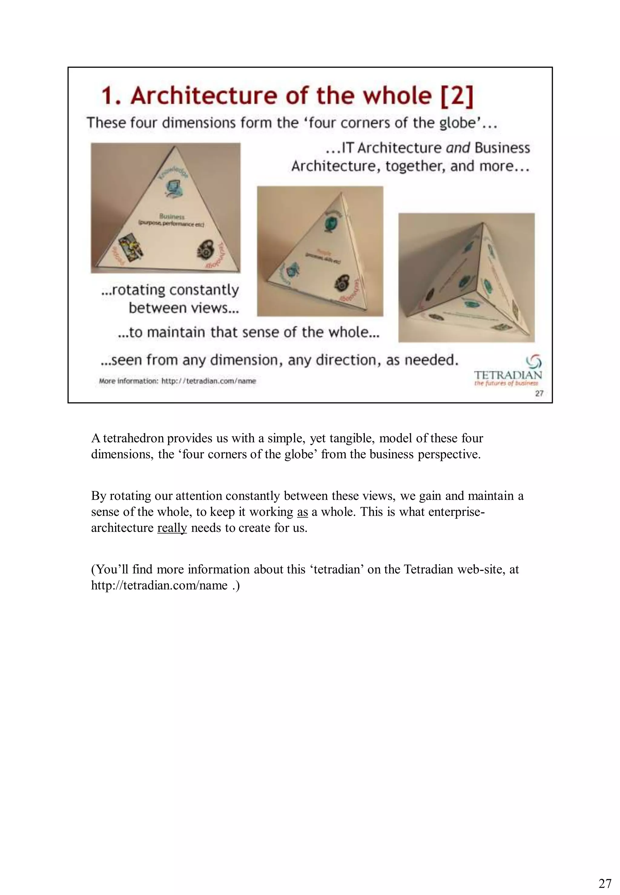 A tetrahedron provides us with a simple, yet tangible, model of these four
dimensions, the „four corners of the globe‟ from the business perspective.


By rotating our attention constantly between these views, we gain and maintain a
sense of the whole, to keep it working as a whole. This is what enterprise-
architecture really needs to create for us.


(You‟ll find more information about this „tetradian‟ on the Tetradian web-site, at
http://tetradian.com/name .)




                                                                                     27
 