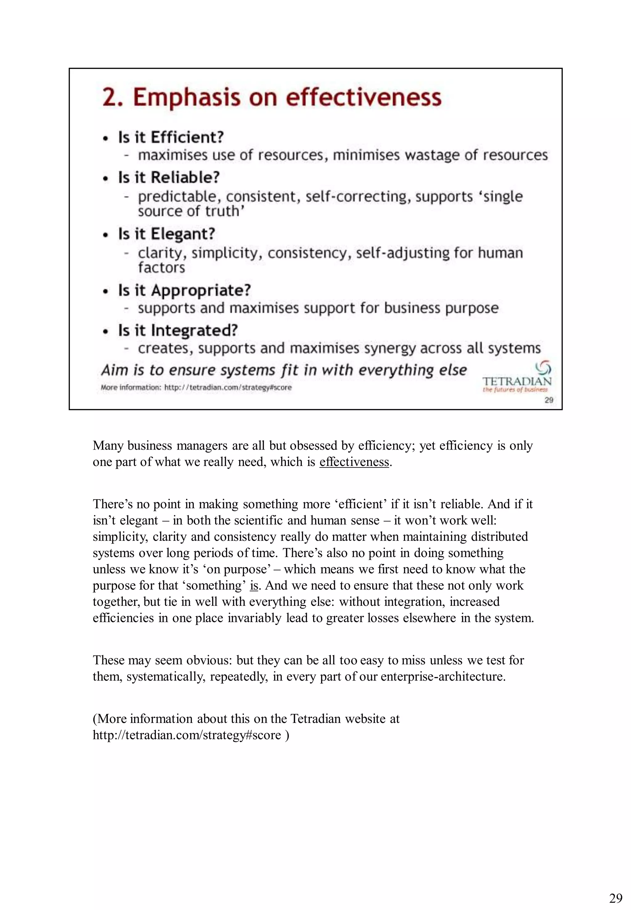 Many business managers are all but obsessed by efficiency; yet efficiency is only
one part of what we really need, which is effectiveness.


There‟s no point in making something more „efficient‟ if it isn‟t reliable. And if it
isn‟t elegant – in both the scientific and human sense – it won‟t work well:
simplicity, clarity and consistency really do matter when maintaining distributed
systems over long periods of time. There‟s also no point in doing something
unless we know it‟s „on purpose‟ – which means we first need to know what the
purpose for that „something‟ is. And we need to ensure that these not only work
together, but tie in well with everything else: without integration, increased
efficiencies in one place invariably lead to greater losses elsewhere in the system.


These may seem obvious: but they can be all too easy to miss unless we test for
them, systematically, repeatedly, in every part of our enterprise-architecture.


(More information about this on the Tetradian website at
http://tetradian.com/strategy#score )




                                                                                        29
 
