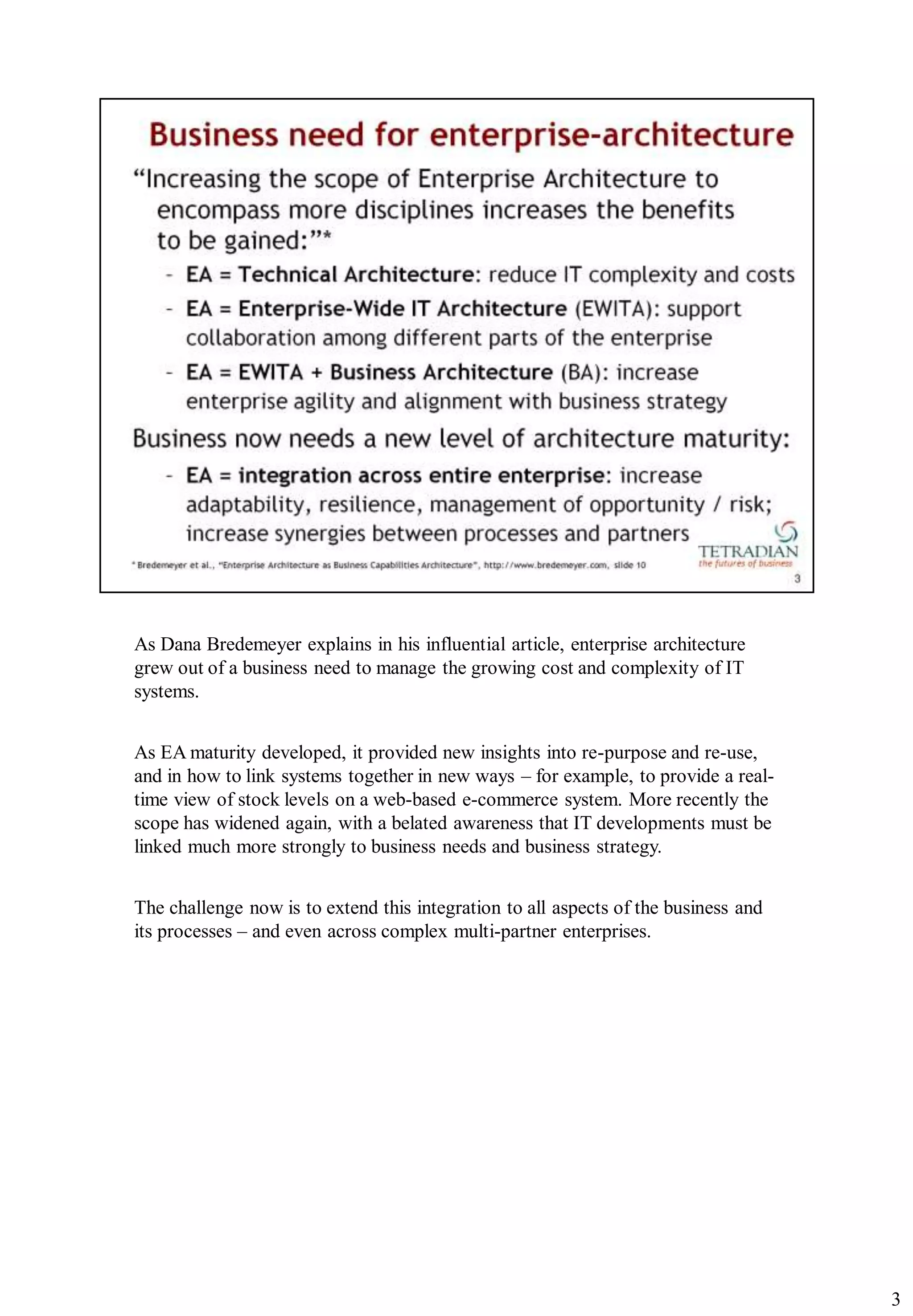 As Dana Bredemeyer explains in his influential article, enterprise architecture
grew out of a business need to manage the growing cost and complexity of IT
systems.


As EA maturity developed, it provided new insights into re-purpose and re-use,
and in how to link systems together in new ways – for example, to provide a real-
time view of stock levels on a web-based e-commerce system. More recently the
scope has widened again, with a belated awareness that IT developments must be
linked much more strongly to business needs and business strategy.


The challenge now is to extend this integration to all aspects of the business and
its processes – and even across complex multi-partner enterprises.




                                                                                     3
 