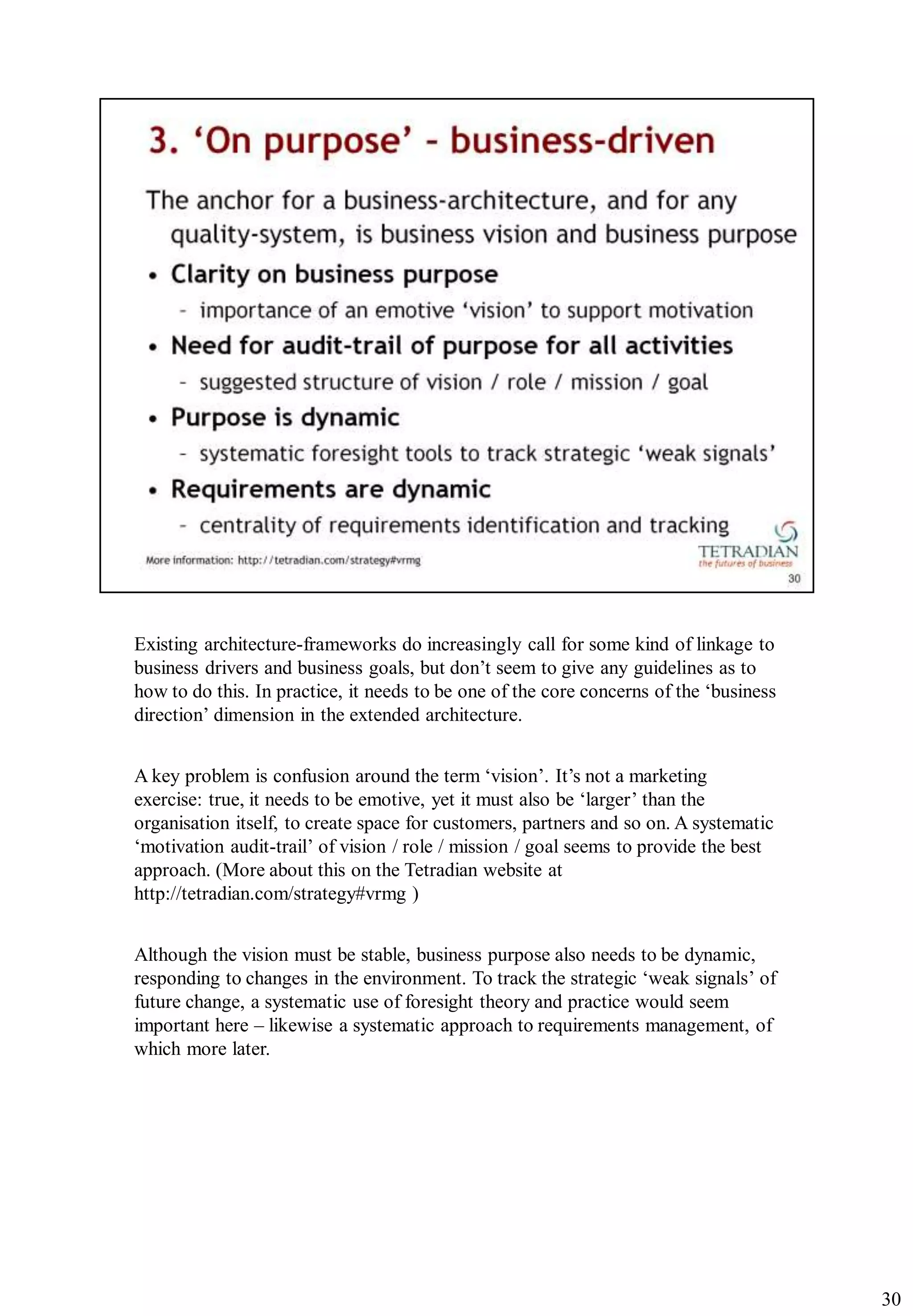 Existing architecture-frameworks do increasingly call for some kind of linkage to
business drivers and business goals, but don‟t seem to give any guidelines as to
how to do this. In practice, it needs to be one of the core concerns of the „business
direction‟ dimension in the extended architecture.


A key problem is confusion around the term „vision‟. It‟s not a marketing
exercise: true, it needs to be emotive, yet it must also be „larger‟ than the
organisation itself, to create space for customers, partners and so on. A systematic
„motivation audit-trail‟ of vision / role / mission / goal seems to provide the best
approach. (More about this on the Tetradian website at
http://tetradian.com/strategy#vrmg )


Although the vision must be stable, business purpose also needs to be dynamic,
responding to changes in the environment. To track the strategic „weak signals‟ of
future change, a systematic use of foresight theory and practice would seem
important here – likewise a systematic approach to requirements management, of
which more later.




                                                                                        30
 