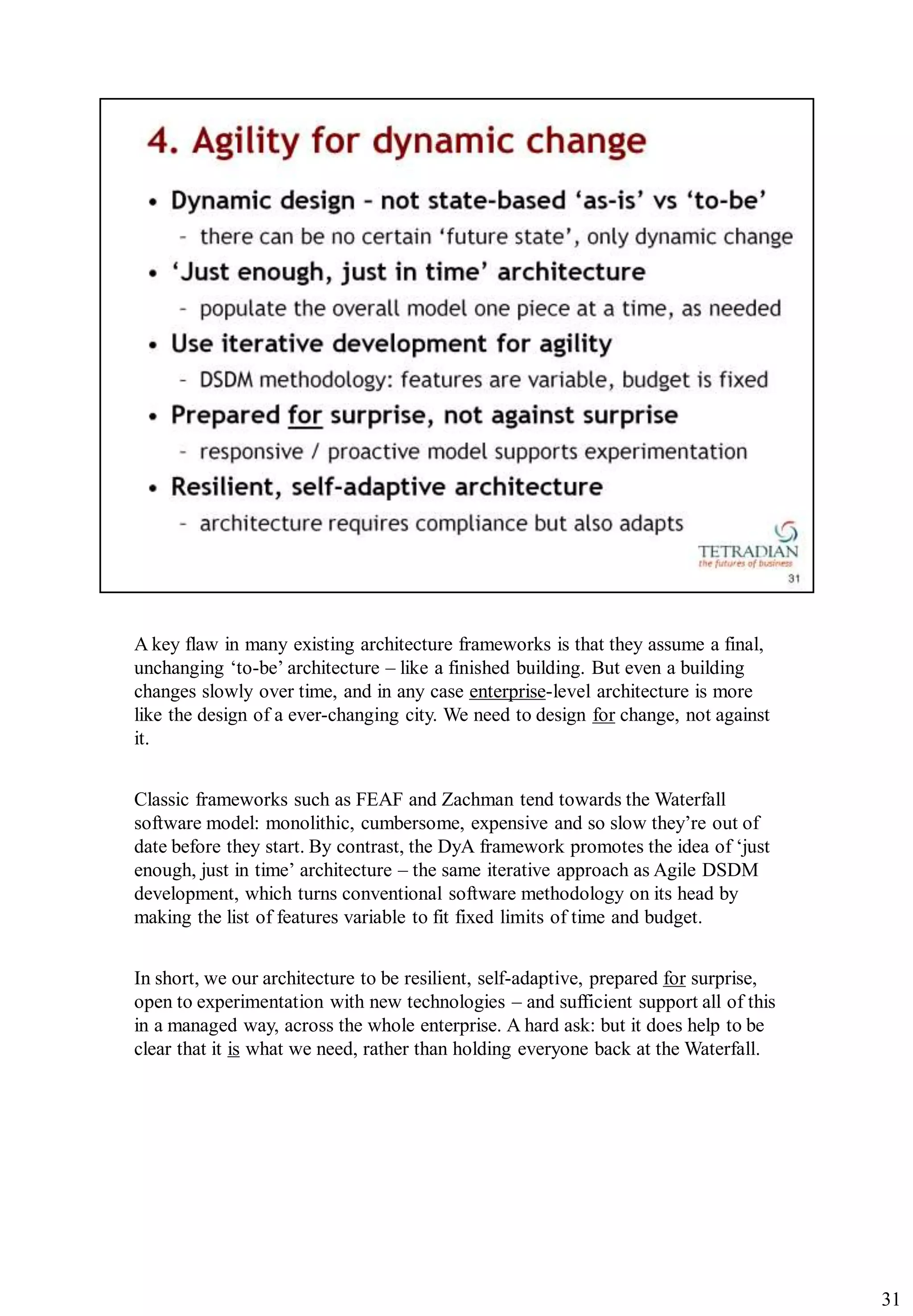 A key flaw in many existing architecture frameworks is that they assume a final,
unchanging „to-be‟ architecture – like a finished building. But even a building
changes slowly over time, and in any case enterprise-level architecture is more
like the design of a ever-changing city. We need to design for change, not against
it.


Classic frameworks such as FEAF and Zachman tend towards the Waterfall
software model: monolithic, cumbersome, expensive and so slow they‟re out of
date before they start. By contrast, the DyA framework promotes the idea of „just
enough, just in time‟ architecture – the same iterative approach as Agile DSDM
development, which turns conventional software methodology on its head by
making the list of features variable to fit fixed limits of time and budget.


In short, we our architecture to be resilient, self-adaptive, prepared for surprise,
open to experimentation with new technologies – and sufficient support all of this
in a managed way, across the whole enterprise. A hard ask: but it does help to be
clear that it is what we need, rather than holding everyone back at the Waterfall.




                                                                                       31
 