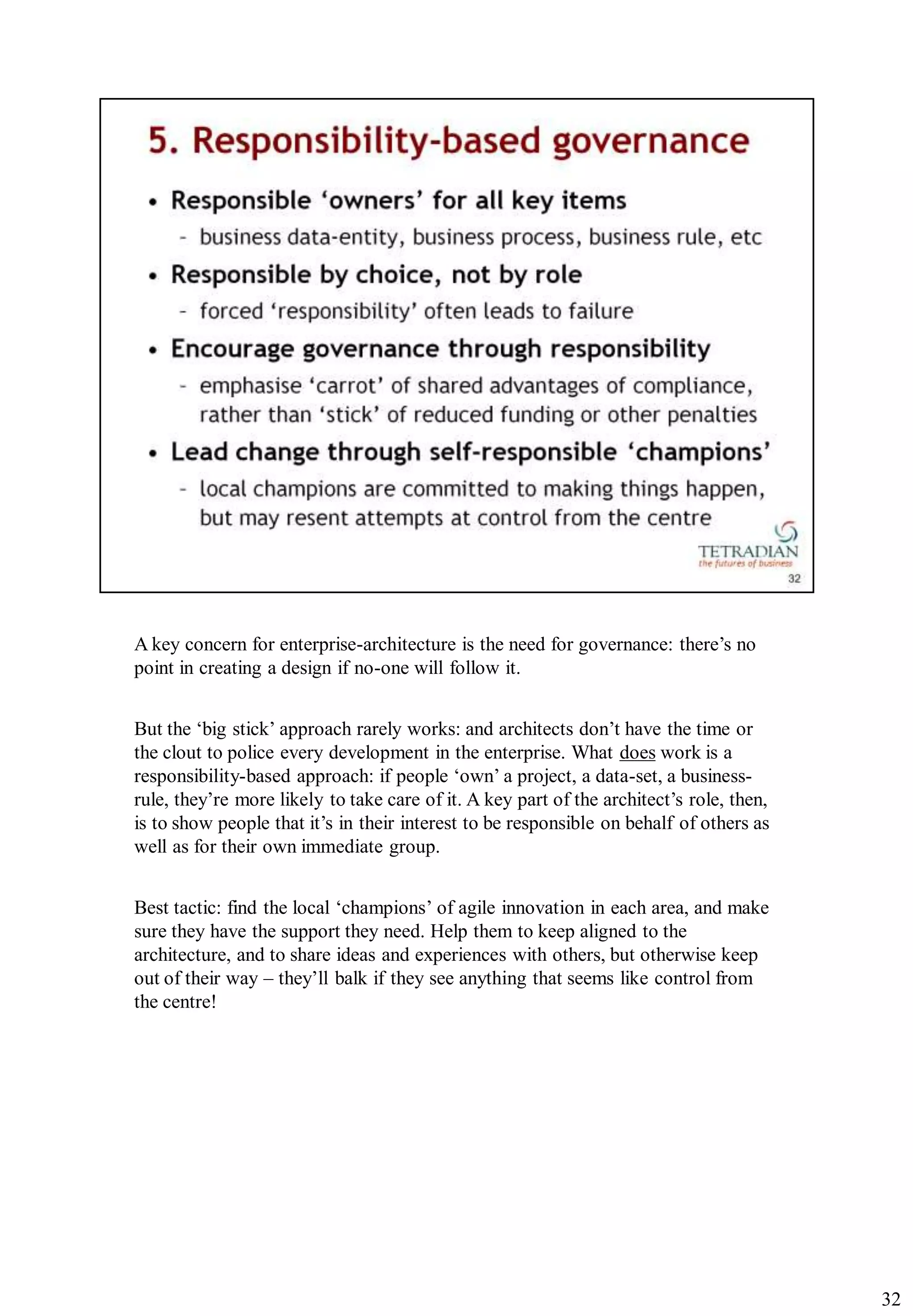A key concern for enterprise-architecture is the need for governance: there‟s no
point in creating a design if no-one will follow it.


But the „big stick‟ approach rarely works: and architects don‟t have the time or
the clout to police every development in the enterprise. What does work is a
responsibility-based approach: if people „own‟ a project, a data-set, a business-
rule, they‟re more likely to take care of it. A key part of the architect‟s role, then,
is to show people that it‟s in their interest to be responsible on behalf of others as
well as for their own immediate group.


Best tactic: find the local „champions‟ of agile innovation in each area, and make
sure they have the support they need. Help them to keep aligned to the
architecture, and to share ideas and experiences with others, but otherwise keep
out of their way – they‟ll balk if they see anything that seems like control from
the centre!




                                                                                          32
 