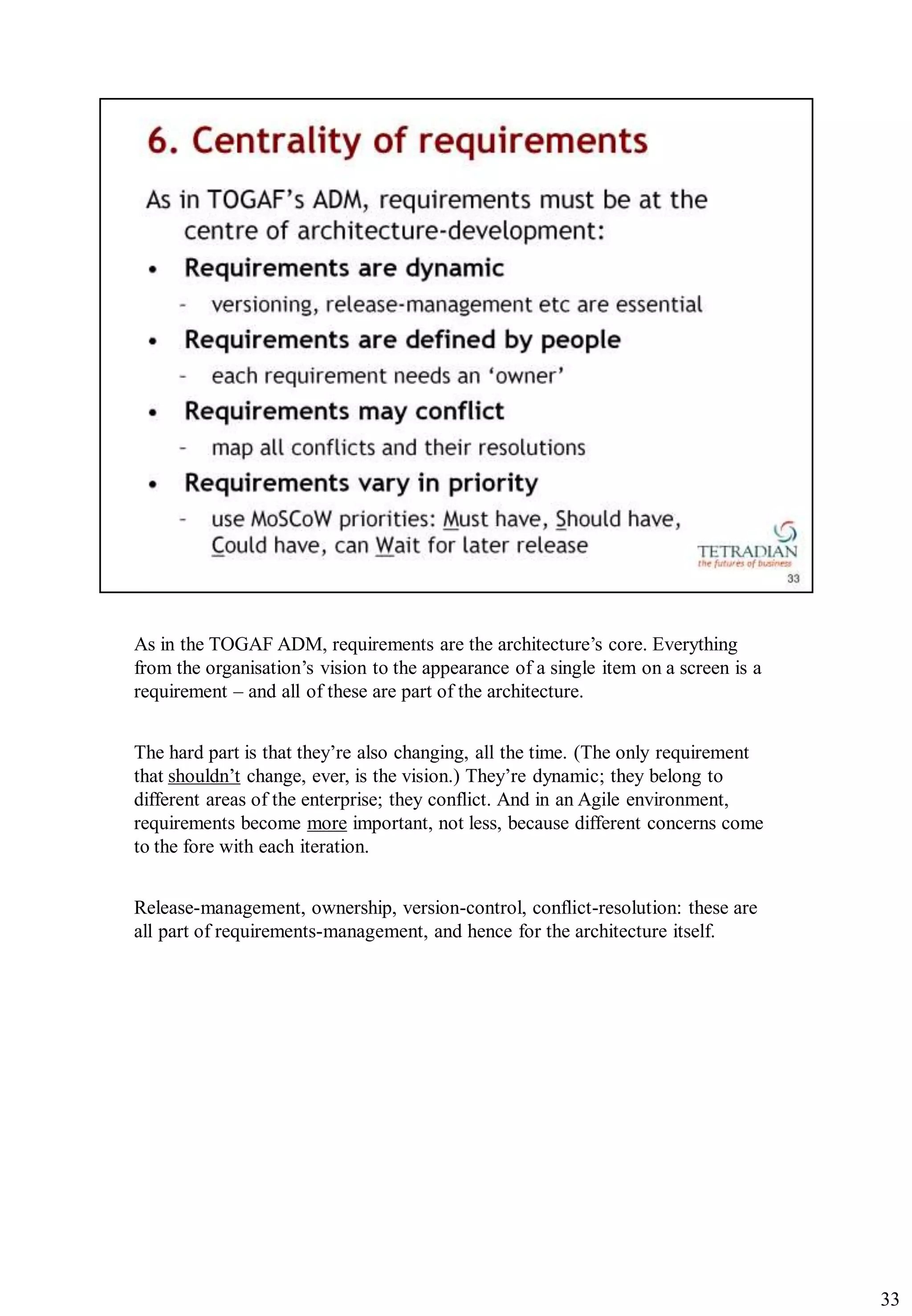 As in the TOGAF ADM, requirements are the architecture‟s core. Everything
from the organisation‟s vision to the appearance of a single item on a screen is a
requirement – and all of these are part of the architecture.


The hard part is that they‟re also changing, all the time. (The only requirement
that shouldn‟t change, ever, is the vision.) They‟re dynamic; they belong to
different areas of the enterprise; they conflict. And in an Agile environment,
requirements become more important, not less, because different concerns come
to the fore with each iteration.


Release-management, ownership, version-control, conflict-resolution: these are
all part of requirements-management, and hence for the architecture itself.




                                                                                     33
 