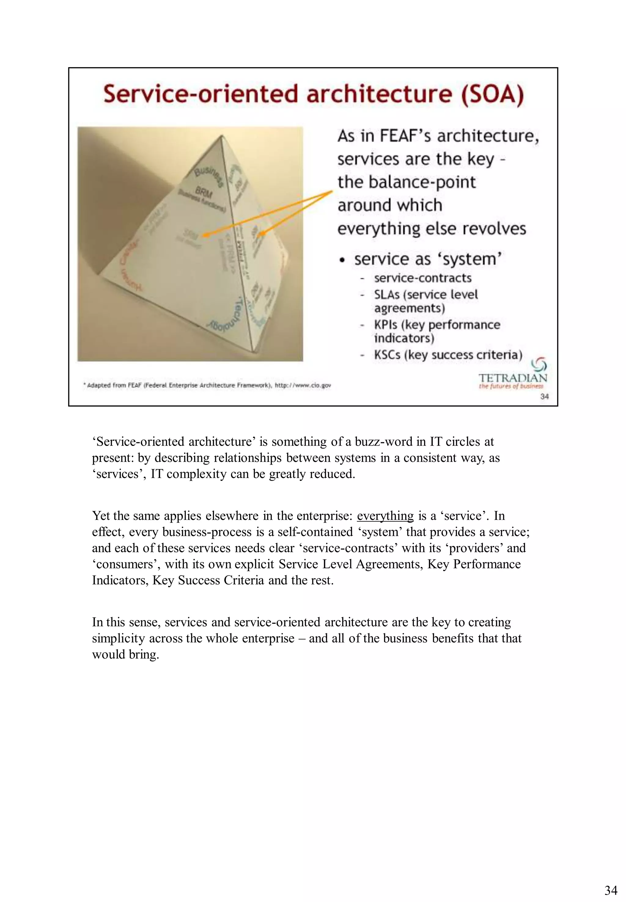 „Service-oriented architecture‟ is something of a buzz-word in IT circles at
present: by describing relationships between systems in a consistent way, as
„services‟, IT complexity can be greatly reduced.


Yet the same applies elsewhere in the enterprise: everything is a „service‟. In
effect, every business-process is a self-contained „system‟ that provides a service;
and each of these services needs clear „service-contracts‟ with its „providers‟ and
„consumers‟, with its own explicit Service Level Agreements, Key Performance
Indicators, Key Success Criteria and the rest.


In this sense, services and service-oriented architecture are the key to creating
simplicity across the whole enterprise – and all of the business benefits that that
would bring.




                                                                                       34
 