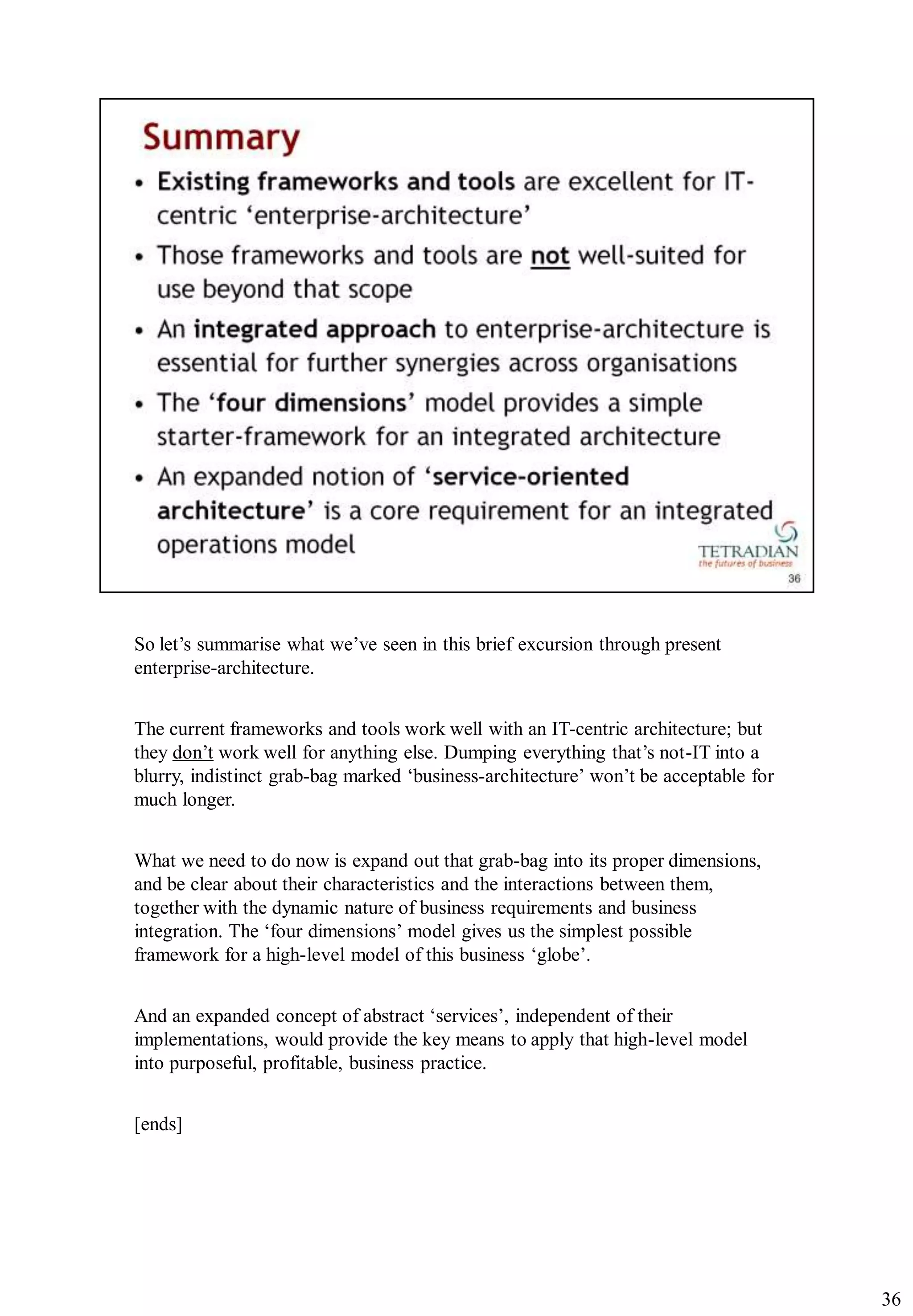 So let‟s summarise what we‟ve seen in this brief excursion through present
enterprise-architecture.


The current frameworks and tools work well with an IT-centric architecture; but
they don‟t work well for anything else. Dumping everything that‟s not-IT into a
blurry, indistinct grab-bag marked „business-architecture‟ won‟t be acceptable for
much longer.


What we need to do now is expand out that grab-bag into its proper dimensions,
and be clear about their characteristics and the interactions between them,
together with the dynamic nature of business requirements and business
integration. The „four dimensions‟ model gives us the simplest possible
framework for a high-level model of this business „globe‟.


And an expanded concept of abstract „services‟, independent of their
implementations, would provide the key means to apply that high-level model
into purposeful, profitable, business practice.


[ends]




                                                                                     36
 