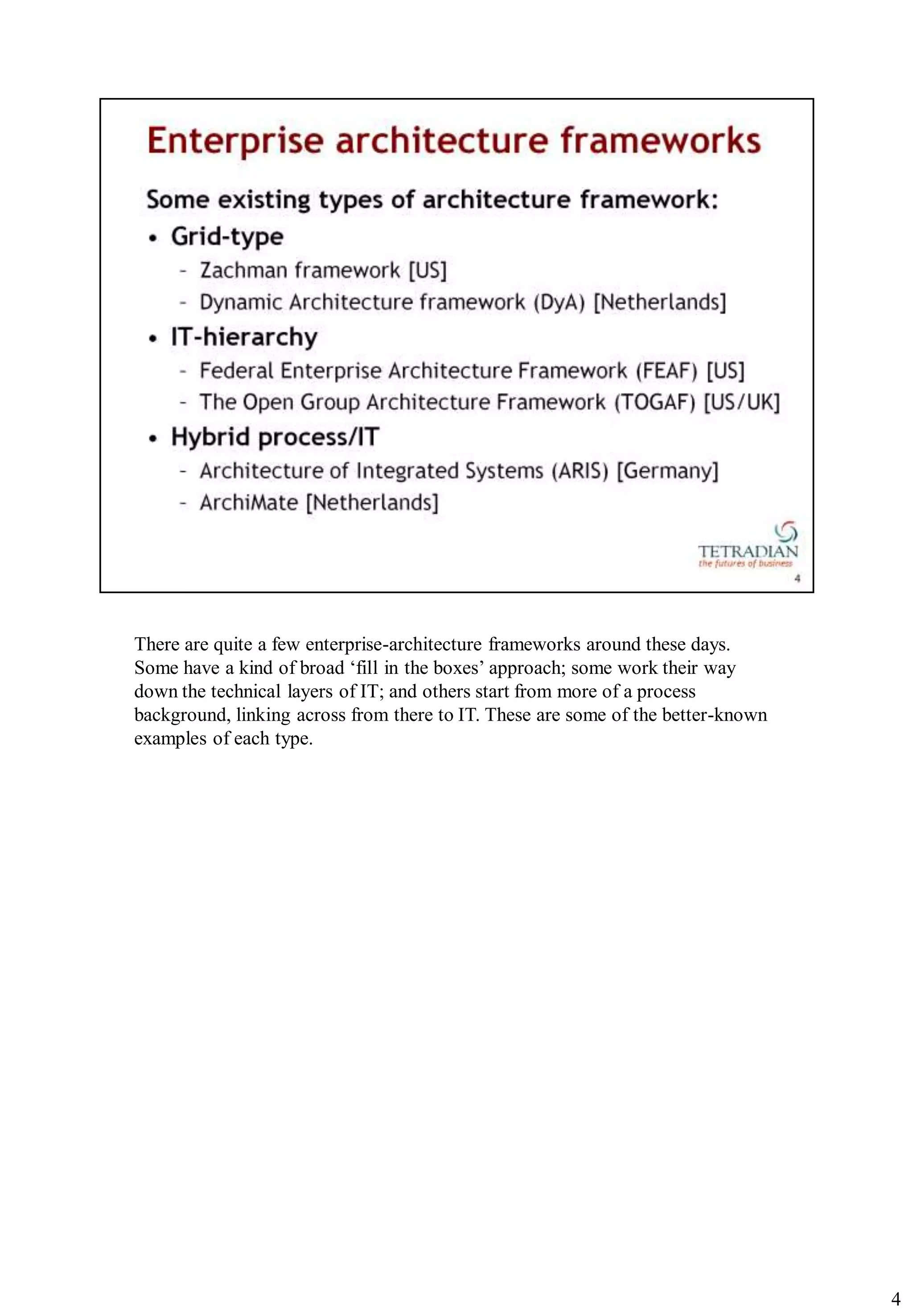 There are quite a few enterprise-architecture frameworks around these days.
Some have a kind of broad „fill in the boxes‟ approach; some work their way
down the technical layers of IT; and others start from more of a process
background, linking across from there to IT. These are some of the better-known
examples of each type.




                                                                                  4
 