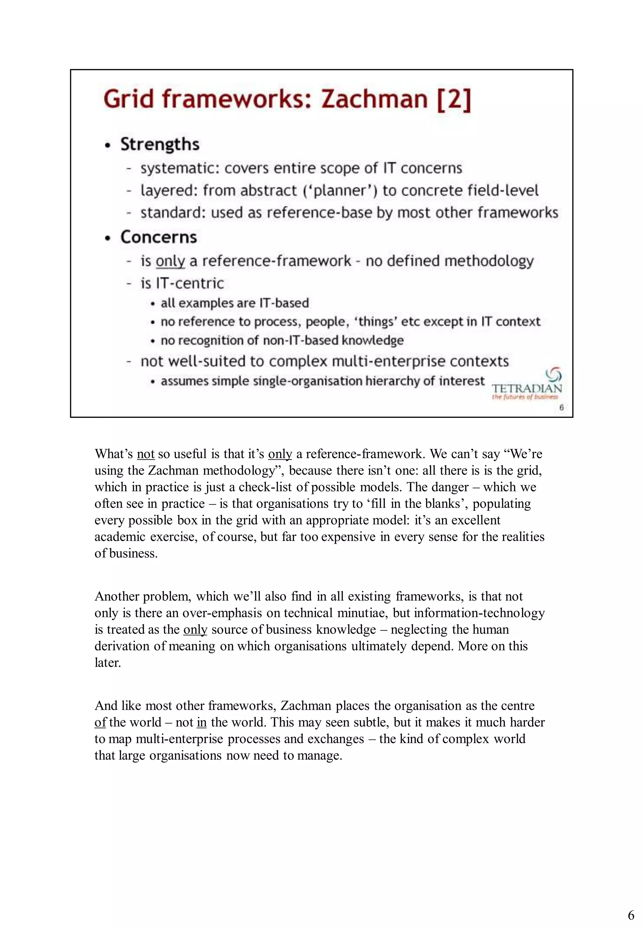 What‟s not so useful is that it‟s only a reference-framework. We can‟t say “We‟re
using the Zachman methodology”, because there isn‟t one: all there is is the grid,
which in practice is just a check-list of possible models. The danger – which we
often see in practice – is that organisations try to „fill in the blanks‟, populating
every possible box in the grid with an appropriate model: it‟s an excellent
academic exercise, of course, but far too expensive in every sense for the realities
of business.


Another problem, which we‟ll also find in all existing frameworks, is that not
only is there an over-emphasis on technical minutiae, but information-technology
is treated as the only source of business knowledge – neglecting the human
derivation of meaning on which organisations ultimately depend. More on this
later.


And like most other frameworks, Zachman places the organisation as the centre
of the world – not in the world. This may seen subtle, but it makes it much harder
to map multi-enterprise processes and exchanges – the kind of complex world
that large organisations now need to manage.




                                                                                        6
 