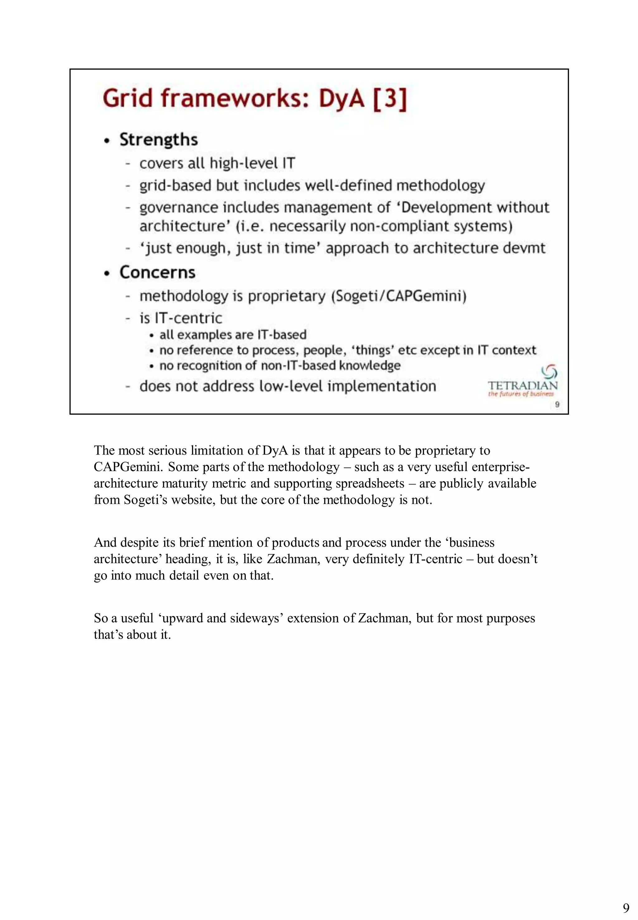 The most serious limitation of DyA is that it appears to be proprietary to
CAPGemini. Some parts of the methodology – such as a very useful enterprise-
architecture maturity metric and supporting spreadsheets – are publicly available
from Sogeti‟s website, but the core of the methodology is not.


And despite its brief mention of products and process under the „business
architecture‟ heading, it is, like Zachman, very definitely IT-centric – but doesn‟t
go into much detail even on that.


So a useful „upward and sideways‟ extension of Zachman, but for most purposes
that‟s about it.




                                                                                       9
 