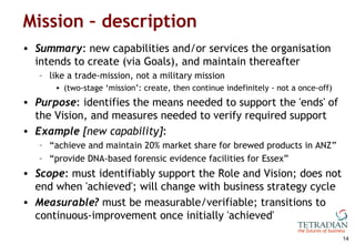 Mission – description <ul><li>Summary : new capabilities and/or services the organisation intends to create (via Goals), a...