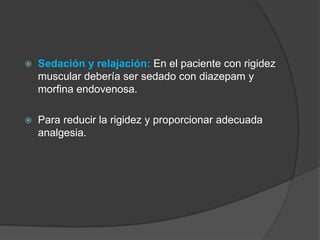  Sedación y relajación: En el paciente con rigidez
muscular debería ser sedado con diazepam y
morfina endovenosa.
 Para reducir la rigidez y proporcionar adecuada
analgesia.
 