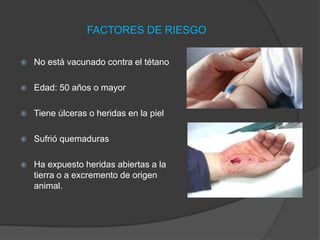FACTORES DE RIESGO
 No está vacunado contra el tétano
 Edad: 50 años o mayor
 Tiene úlceras o heridas en la piel
 Sufrió quemaduras
 Ha expuesto heridas abiertas a la
tierra o a excremento de origen
animal.
 