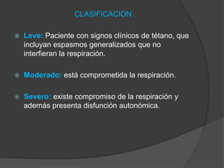 CLASIFICACION
 Leve: Paciente con signos clínicos de tétano, que
incluyan espasmos generalizados que no
interfieran la respiración.
 Moderado: está comprometida la respiración.
 Severo: existe compromiso de la respiración y
además presenta disfunción autonómica.
 