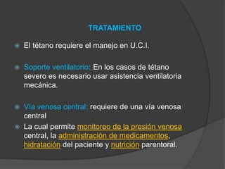 TRATAMIENTO
 El tétano requiere el manejo en U.C.I.
 Soporte ventilatorio: En los casos de tétano
severo es necesario usar asistencia ventilatoria
mecánica.
 Vía venosa central: requiere de una vía venosa
central
 La cual permite monitoreo de la presión venosa
central, la administración de medicamentos,
hidratación del paciente y nutrición parentoral.
 