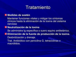 TratamientoTratamiento
Medidas de sosténMedidas de sostén
Mantener funciones vitales y mitigar los síntomasMantener funciones vitales y mitigar los síntomas
clínicos hasta la eliminación de la toxina del sistemaclínicos hasta la eliminación de la toxina del sistema
nerviosonervioso
Neutralización de la toxinaNeutralización de la toxina
Se administra Ig específica o suero equino antitetánico.Se administra Ig específica o suero equino antitetánico.
Eliminación de la fuente de producción de la toxina.Eliminación de la fuente de producción de la toxina.
Desbridización y drenaje.Desbridización y drenaje.
Trat. Antibiótico con penicilina G, tetraciclinas oTrat. Antibiótico con penicilina G, tetraciclinas o
macrólidos.macrólidos.
 