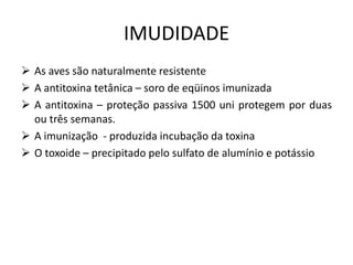 IMUDIDADE
 As aves são naturalmente resistente
 A antitoxina tetânica – soro de eqüinos imunizada
 A antitoxina – proteção passiva 1500 uni protegem por duas
ou três semanas.
 A imunização - produzida incubação da toxina
 O toxoide – precipitado pelo sulfato de alumínio e potássio
 